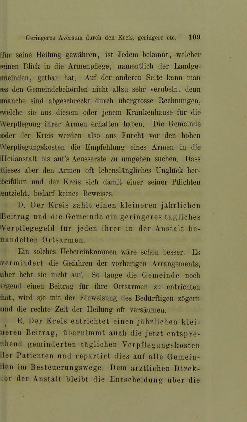 ffür seine Heilung gewähren, ist Jedem bekannt, welcher leinen Blick in die Armenpflege, namentlich der Landge- imeinden, gethan hat. Auf der anderen Seite kann man ees den Gemeindebehörden nicht allzu sehr verübeln, denn imanche sind abgeschreckt durch übergrosse Rechnungen, »welche sie aus diesem oder jenem Krankenhause für die Werpflegung ihrer Armen erhalten haben. Die Gemeinde iioder der Kreis werden also aus Furcht vor den hohen Werpflegungskosten die Empfehlung eines Armen in die (Heilanstalt bis auf's Aeusserste zu umgehen suchen. Dass Idieses aber den Armen oft lebenslängliches Unglück lier- Ibeiführt und der Kreis sich damit einer seiner Pflichten «ntzieht, bedarf keines Beweises. D. Der Kreis zahlt einen kleineren jährlichen [Beitrag und die Gemeinde ein geringeres tägliches Werpflegegeld für jeden ihrer in der Anstalt be- iiandelten Ortsarmen. Ein solches Uebereinkommen wäre schon besser. Es .vermindert die Gefahren der vorherigen Arrangements, laber hebt sie nicht auf. So lange die Gemeinde noch irgend einen Beitrag für ihre Ortsarmen zu entrichten ihat, wird sie mit der Einweisung des Bedürftigen zögern und die rechte Zeit der Heilung oft versäumen. ^ E. Der Kreis entrichtet einen jährlichen klei- ineren Beitrag, übernimmt auch die jetzt entspre- chend geminderten täglichen Verpflegungskosten üer Patienten und repartirt dies auf alle Gemein- üen im Besteuerungswege. Dem ärztlichen Direk- tor der Anstalt bleibt die Entscheidung über die