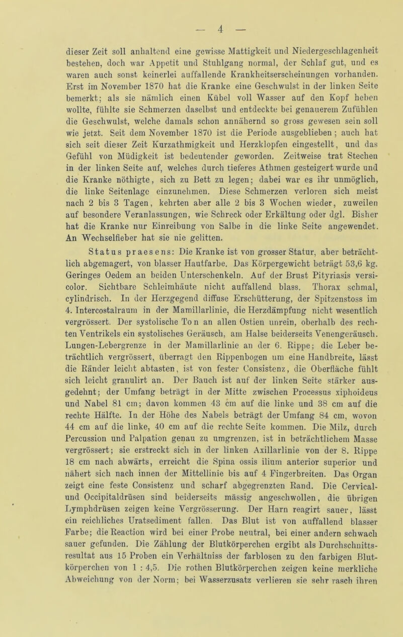 dieser Zeit soli anhaltend eine gcwisse Mattigkeit und Niedergeschlagenlieit bestehen, doch war Appetit und Stuhlgang normal, der Schlaf gut, und es waren auch sonst keinerlei auffallende Krankheitserscheinungen vorhanden. Erst im November 1870 hat die Kranke eine Geschwulst in der linken Seite bemerkt; als sie niimlich einen Kubel voll Wasser auf den Kopf heben wollte, fiihlte sie Schmerzen daselbst und entdeckte bei genauerem Zufuhlen die Geschwulst, welche damals schon annahernd so gross gewesen sein soil wie jetzt. Seit dem November 1870 ist die Periode ausgeblieben ; auch hat sich seit dieser Zeit Kurzathmigkeit und Herzklopfen eingestellt, und das Gefiihl von Miidigkeit ist bedeutender geworden. Zeitweise trat Stecben in der linken Seite auf, welches durch tieferes Athmen gesteigert wurde und die Kranke nothigte, sich zu Bett zu legen; dahei war es ihr unmoglich, die linke Seitenlage einzunehmen. Diese Schmerzen verloren sich meist nach 2 bis 3 Tagen, kehrten aber alle 2 bis 3 Wochen wieder, zuweilen auf besondere Veranlassungen, wie Schreck oder Erkaltung oder dgl. Bisher hat die Kranke nur Einreibung von Salbe in die linke Seite angewendet. An Wechselfieber hat sie nie gelitten. Status praesens: Die Kranke ist von grosser Statur, aber betracht- lich abgemagert, von blasser Hautfarbe. Das Korpergewicht betriigt 53,6 kg. Geringes Oedem an beiden Unterschenkeln. Auf der Brust Pityriasis versi- color. Sichtbare Schleimhaute nicht auffallend blass. Thorax schmal, cylindrisch. In der Herzgegend diffuse Erscliiitterung, der Sjutzenstoss im 4. Intercostalraum in der Mamillarlinie, die Herzdampfung nicht wesentlich vergrossert. Der systolische To n an alien Ostien unrein, oberhalb des rech- ten Ventrikels ein systolisches Gerausch, am Halse beiderseits Venengerausch. Lungen-Lebergrenze in der Mamillarlinie an der 6. Rippe; die Leber be- trachtlich vergrossert, iiberragt den Rippenhogen urn eine Handbreite, lasst die Rander leicht abtasten, ist von fester Consistenz, die Oberfiache fiihlt sich leicht grauulirt an. Dor Bauch ist auf der linken Seite starker aus- gedehnt; der Umfang betriigt in der Mitte zwischen Processus xiphoideus und Nabel 81 cm; davon kommen 43 cm auf die linke und 38 cm auf die rechte Halfte. In der Hohe des Nabels betragt der Umfang 84 cm, wovon 44 cm auf die linke, 40 cm auf die rcchte Seite kommen. Die Milz, durch Percussion und Palpation genau zu umgrenzen, ist in betrachtlichem Masse vergrossert; sie erstreckt sich in der linken Axillarlinie von der 8. Rippe 18 cm nach abwarts, erreicht die Spina ossis ilium anterior superior und nahert sich nach innen der Mittellinie his auf 4 Fingerbreiten. Das Organ zeigt eine feste Consistenz und scharf abgegrenzten Rand. Die Cervical- und Occipitaldriisen sind beiderseits massig angeschwollen, die iibrigen Lymphdrusen zeigen keine Vergrosserung. Der Earn reagirt sauer, liisst ein reichliches Uratsediraent fallen. Das Blut ist von auffallend blasser Farbe; die Reaction wird bei einer Probe neutral, bei einer andern schwach sauer gefunden. Die Ziihlung der Blutkdrperchen ergibt als Durchschuitts- resultat aus 15 Proben ein Verhaltniss der farblosen zu den farbigen Blut- korperchen von 1 ; 4,5. Die rothen Blutkorperchen zeigen keine merkliche Abweichung von der Norm; bei Wasserzusatz verlieren sie sehr rasch ihren