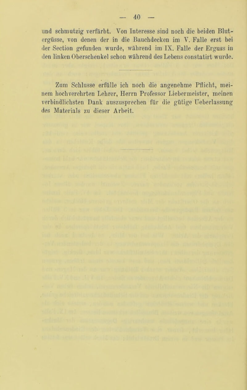 und scbmutzig verfarbt. Von Interesse sind nocb die beiden Bliit- ergusse, von denen der in die Baucbdecken im V. Falle erst bei der Section gefunden wiirde, wabrend im IX. Falle der Erguss in den linken Oberscbenkel scbon wabrend desLebens constatirt wurde. Ziim Scblusse erfiille icb nocb die angenebme Pflicbt, mei- nem bocbverehrten Lebrer, Herrn Professor Liebermeister, meinen verbindlicbsten Dank ansziisprecben fiir die giitige Ueberlassnng des Materials zu dieser Arbeit.