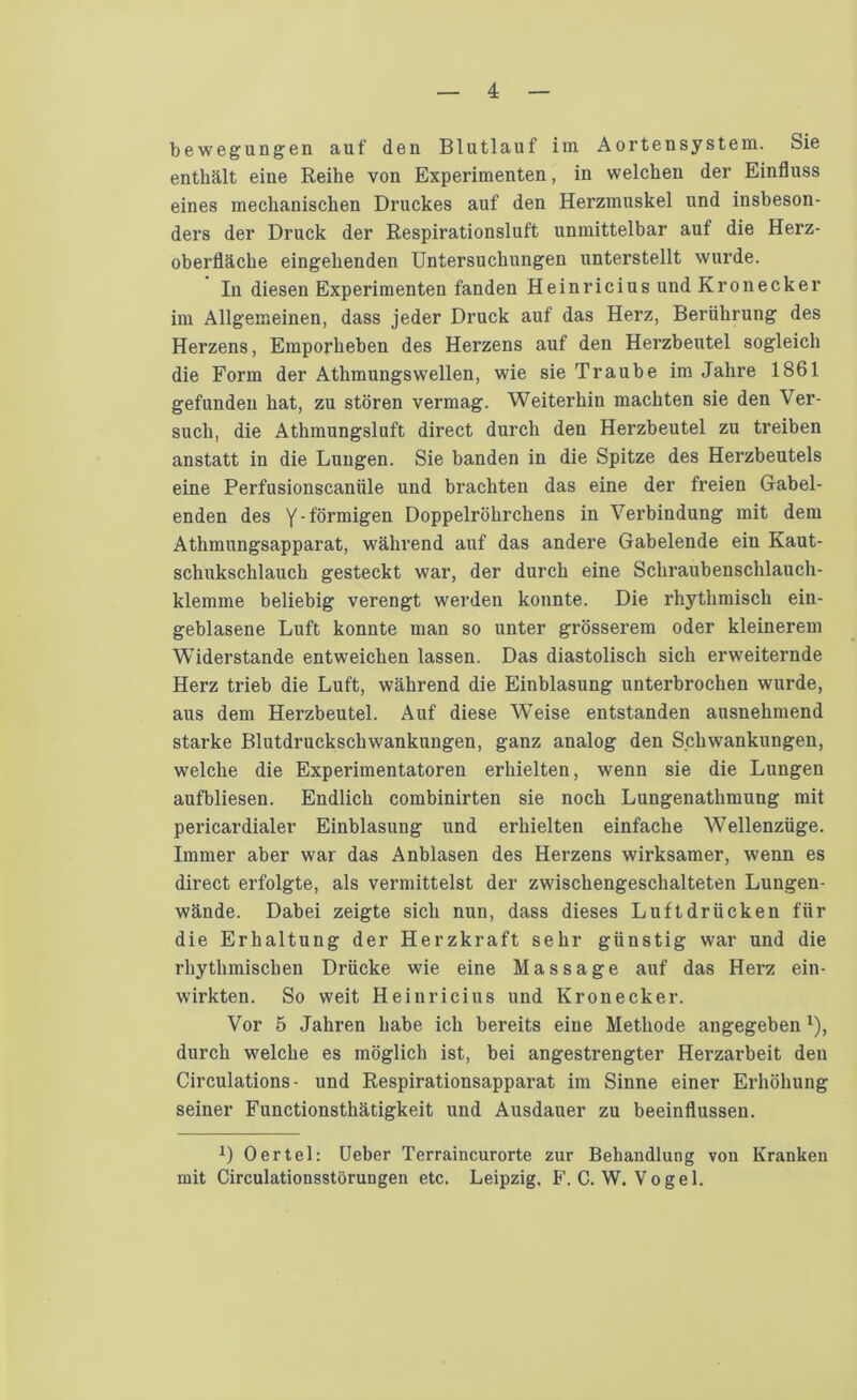 bewegungen auf den Blutlauf im Aortensystem. Sie enthält eine Reihe von Experimenten, in welchen der Einfluss eines mechanischen Druckes auf den Herzmuskel und insbeson- ders der Druck der Respirationsluft unmittelbar auf die Herz- oberfläche eingehenden Untersuchungen unterstellt wurde. In diesen Experimenten fanden Heinricius und Kronecker im Allgemeinen, dass jeder Druck auf das Herz, Berührung des Herzens, Emporheben des Herzens auf den Herzbeutel sogleich die Form der Athmungswellen, wie sie Traube im Jahre 1861 gefunden hat, zu stören vermag. Weiterhin machten sie den Ver- such, die Athmungsluft direct durch den Herzbeutel zu treiben anstatt in die Lungen. Sie banden in die Spitze des Herzbeutels eine Perfusionscanüle und brachten das eine der freien Gabel- enden des Y' förmigen Doppelröhrchens in Verbindung mit dem Athmungsapparat, während auf das andere Gabelende ein Kaut- schukschlauch gesteckt war, der durch eine Schraubenschlauch- klemme beliebig verengt werden konnte. Die rhythmisch ein- geblasene Luft konnte man so unter grösserem oder kleinerem Widerstande entweichen lassen. Das diastolisch sich erweiternde Herz trieb die Luft, während die Einblasung unterbrochen wurde, aus dem Herzbeutel. Auf diese Weise entstanden ausnehmend starke Blutdruckscliwankungen, ganz analog den Schwankungen, welche die Experimentatoren erhielten, wenn sie die Lungen aufbliesen. Endlich combinirten sie noch Lungenathmung mit pericardialer Einblasung und erhielten einfache Wellenzüge. Immer aber war das Anblasen des Herzens wirksamer, wenn es direct erfolgte, als vermittelst der zwischengeschalteten Lungen- wände. Dabei zeigte sich nun, dass dieses Luftdrücken für die Erhaltung der Herzkraft sehr günstig war und die rhythmischen Drücke wie eine Massage auf das Herz ein- wirkten. So weit Heinricius und Kronecker. Vor 5 Jahren habe ich bereits eine Methode angegeben x), durch welche es möglich ist, bei angestrengter Herzarbeit den Circulations- und Respirationsapparat im Sinne einer Erhöhung seiner Functionsthätigkeit und Ausdauer zu beeinflussen. x) Oertel: Ueber Terraincurorte zur Behandlung vou Kranken mit Circulationsstörungen etc. Leipzig. F. C. W. Vogel.