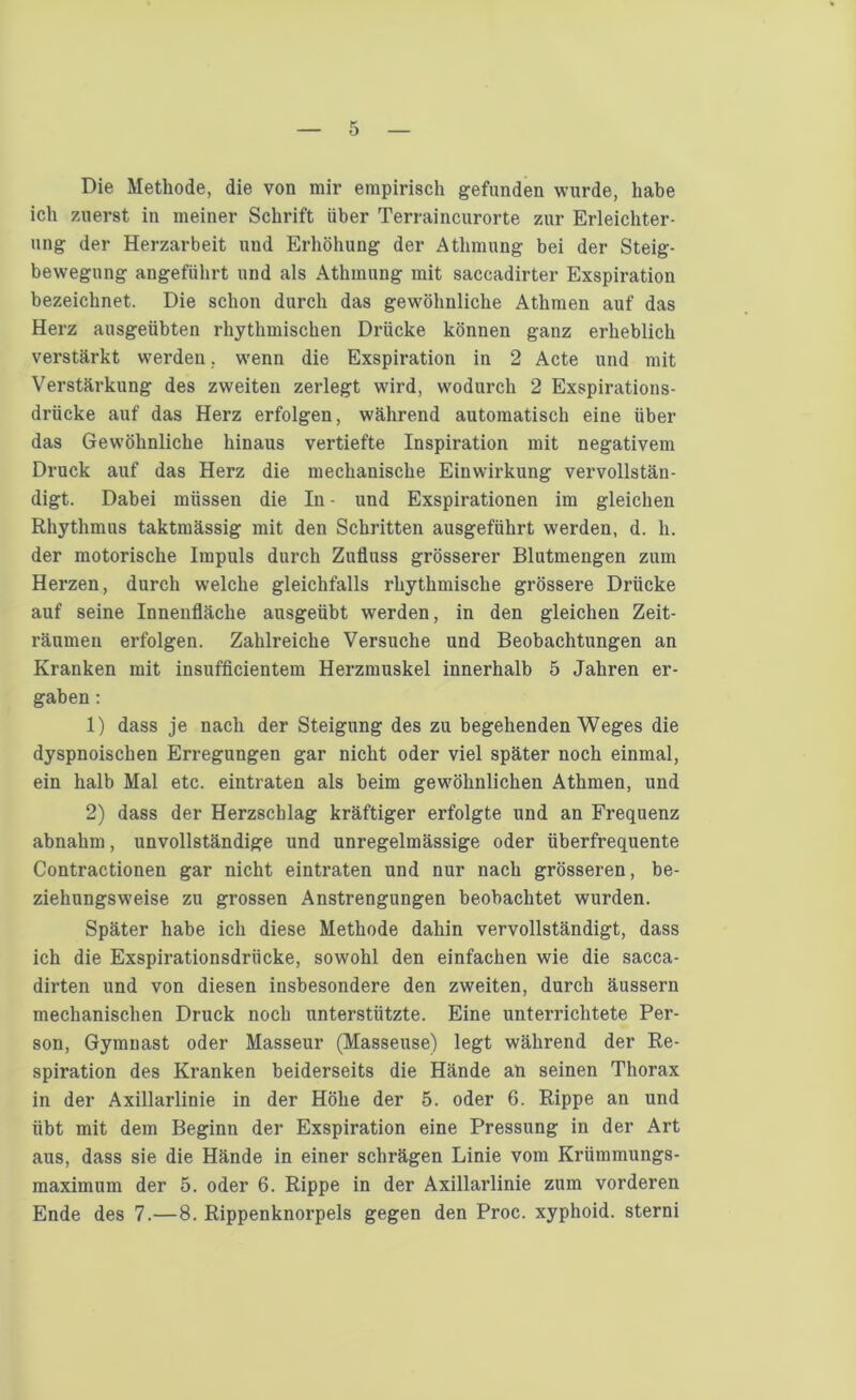 Die Methode, die von mir empirisch gefunden wurde, habe ich zuerst in meiner Schrift über Terraincurorte zur Erleichter- ung der Herzarbeit und Erhöhung der Athmung bei der Steig- bewegung angeführt und als Athmung mit saccadirter Exspiration bezeichnet. Die schon durch das gewöhnliche Athmen auf das Herz ausgeübten rhythmischen Drücke können ganz erheblich verstärkt werden. wenn die Exspiration in 2 Acte und mit Verstärkung des zweiten zerlegt wird, wodurch 2 Exspirations- drücke auf das Herz erfolgen, während automatisch eine über das Gewöhnliche hinaus vertiefte Inspiration mit negativem Druck auf das Herz die mechanische Einwirkung vervollstän- digt. Dabei müssen die In - und Exspirationen im gleichen Rhythmus taktmässig mit den Schritten ausgeführt werden, d. h. der motorische Impuls durch Zufluss grösserer Blutmengen zum Herzen, durch welche gleichfalls rhythmische grössere Drücke auf seine Innenfläche ansgeübt werden, in den gleichen Zeit- räumen erfolgen. Zahlreiche Versuche und Beobachtungen an Kranken mit insufficientem Herzmuskel innerhalb 5 Jahren er- gaben : 1) dass je nach der Steigung des zu begehenden Weges die dyspnoischen Erregungen gar nicht oder viel später noch einmal, ein halb Mal etc. eintraten als beim gewöhnlichen Athmen, und 2) dass der Herzschlag kräftiger erfolgte und an Frequenz abnahm, unvollständige und unregelmässige oder überfrequente Contractionen gar nicht eintraten und nur nach grösseren, be- ziehungsweise zu grossen Anstrengungen beobachtet wurden. Später habe ich diese Methode dahin vervollständigt, dass ich die Exspirationsdrücke, sowohl den einfachen wie die sacca- dirten und von diesen insbesondere den zweiten, durch äussern mechanischen Druck noch unterstützte. Eine unterrichtete Per- son, Gymnast oder Masseur (Masseuse) legt während der Re- spiration des Kranken beiderseits die Hände an seinen Thorax in der Axillarlinie in der Höhe der 5. oder 6. Rippe an und übt mit dem Beginn der Exspiration eine Pressung in der Art aus, dass sie die Hände in einer schrägen Linie vom Krümmungs- maximum der 5. oder 6. Rippe in der Axillarlinie zum vorderen Ende des 7.—8. Rippenknorpels gegen den Proc. xyphoid. sterni