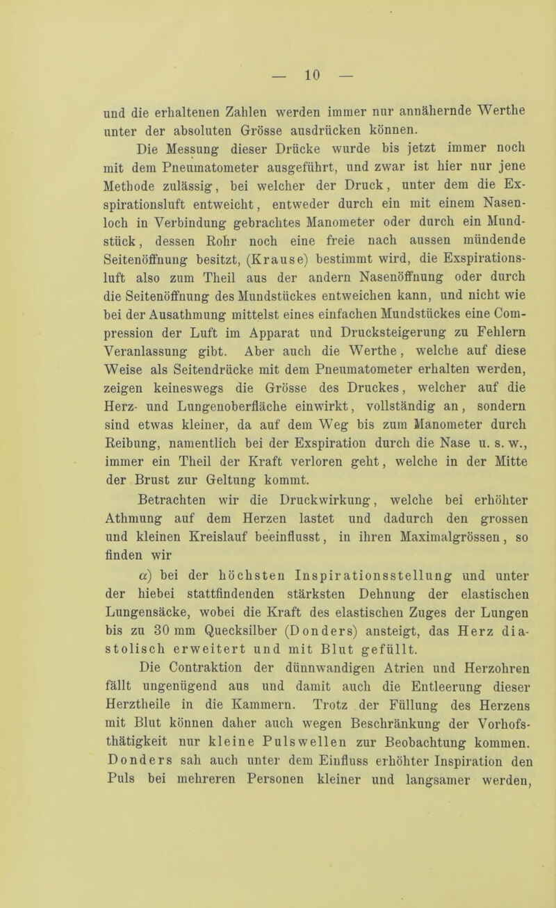 und die erhaltenen Zahlen werden immer nur annähernde Werthe unter der absoluten Grösse ausdriicken können. Die Messung dieser Drücke wurde bis jetzt immer noch mit dem Pneumatometer ausgeführt, und zwar ist hier nur jene Methode zulässig, bei welcher der Druck, uuter dem die Ex- spirationsluft entweicht, entweder durch ein mit einem Nasen- loch in Verbindung gebrachtes Manometer oder durch ein Mund- stück , dessen Rohr noch eine freie nach aussen mündende Seitenöffnung besitzt, (Krause) bestimmt wird, die Exspirations- luft also zum Theil aus der andern Nasenöffnung oder durch die Seitenöffnung des Mundstückes entweichen kann, und nicht wie bei der Ausathmung mittelst eines einfachen Mundstückes eine Com- pression der Luft im Apparat und Drucksteigerung zu Fehlern Veranlassung gibt. Aber auch die Werthe, welche auf diese Weise als Seitendrücke mit dem Pneumatometer erhalten werden, zeigen keineswegs die Grösse des Druckes, welcher auf die Herz- und Lungenoberfläche einwirkt, vollständig an, sondern sind etwas kleiner, da auf dem Weg bis zum Manometer durch Reibung, namentlich bei der Exspiration durch die Nase u. s. w., immer ein Theil der Kraft verloren geht, welche in der Mitte der Brust zur Geltung kommt. Betrachten wir die Druckwirkung, welche bei erhöhter Athmung auf dem Herzen lastet und dadurch den grossen und kleinen Kreislauf beeinflusst, in ihren Maximalgrössen, so finden wir a) bei der höchsten Inspirationsstellung und unter der hiebei stattfindenden stärksten Dehnung der elastischen Lungensäcke, wobei die Kraft des elastischen Zuges der Lungen bis zu 30mm Quecksilber (Donders) ansteigt, das Herz dia- stolisch erweitert und mit Blut gefüllt. Die Contraktion der dünnwandigen Atrien und Herzohren fällt ungenügend aus und damit auch die Entleerung dieser Herztheile in die Kammern. Trotz der Füllung des Herzens mit Blut können daher auch wegen Beschränkung der Vorhofs- thätigkeit nur kleine Pulswellen zur Beobachtung kommen. Donders sah auch unter dem Einfluss erhöhter Inspiration den Puls bei mehreren Personen kleiner und langsamer werden,