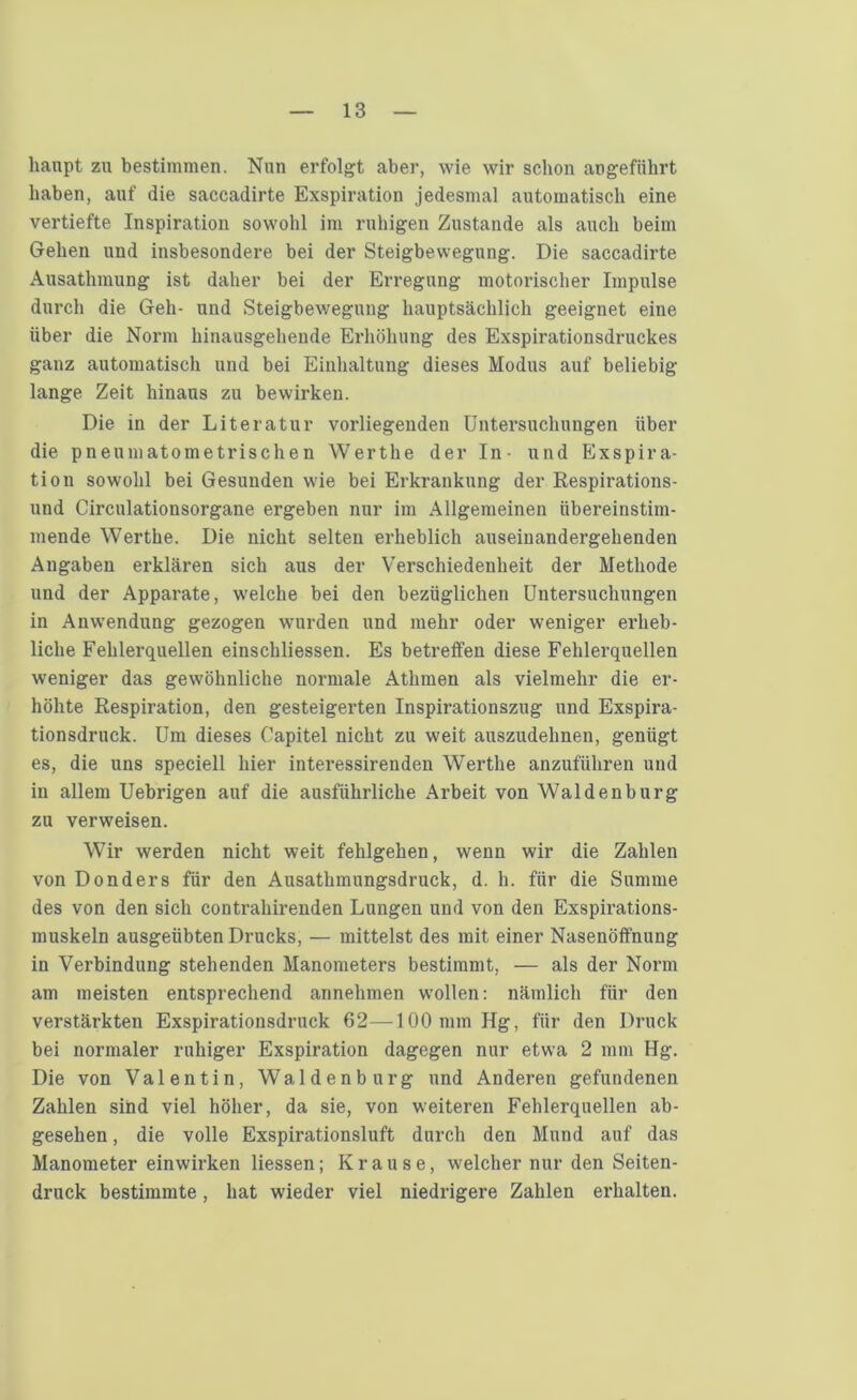 hanpt zu bestimmen. Nun erfolgt aber, wie wir schon angeführt haben, auf die saccadirte Exspiration jedesmal automatisch eine vertiefte Inspiration sowohl im ruhigen Zustande als auch beim Gehen und insbesondere bei der Steigbewegung. Die saccadirte Ausatlnnung ist daher bei der Erregung motorischer Impulse durch die Geh- und Steigbewegung hauptsächlich geeignet eine über die Norm hinausgehende Erhöhung des Exspirationsdruckes ganz automatisch und bei Einhaltung dieses Modus auf beliebig lange Zeit hinaus zu bewirken. Die in der Literatur vorliegenden Untersuchungen über die pneumatometrischen Werthe der In- und Exspira- tion sowohl bei Gesunden wie bei Erkrankung der Respirations- und Circulationsorgane ergeben nur im Allgemeinen übereinstim- mende Werthe. Die nicht selten erheblich auseinandergehenden Angaben erklären sich aus der Verschiedenheit der Methode und der Apparate, welche bei den bezüglichen Untersuchungen in Anwendung gezogen wurden und mehr oder weniger erheb- liche Fehlerquellen einschliessen. Es betreffen diese Fehlerquellen weniger das gewöhnliche normale Athmen als vielmehr die er- höhte Respiration, den gesteigerten Inspirationszug und Exspira- tionsdruck. Um dieses Uapitel nicht zu weit auszudehnen, genügt es, die uns speciell hier interessirenden Werthe anzuführen und in allem Uebrigen auf die ausführliche Arbeit von Waldenburg zu verweisen. Wir werden nicht weit fehlgehen, wenn wir die Zahlen von Donders für den Ausathmungsdruck, d. h. für die Summe des von den sich contrahirenden Lungen und von den Exspirations- muskeln ausgeübten Drucks, — mittelst des mit einer Nasenöfi'nung in Verbindung stehenden Manometers bestimmt, — als der Norm am meisten entsprechend annehmen wollen: nämlich für den verstärkten Exspirationsdruck 62—100 mm Hg, für den Druck bei normaler ruhiger Exspiration dagegen nur etwa 2 mm Hg. Die von Valentin, Waldenburg und Anderen gefundenen Zahlen sind viel höher, da sie, von weiteren Fehlerquellen ab- gesehen , die volle Exspirationsluft durch den Mund auf das Manometer einwirken Hessen; Krause, welcher nur den Seiten- druck bestimmte, hat wieder viel niedrigere Zahlen erhalten.