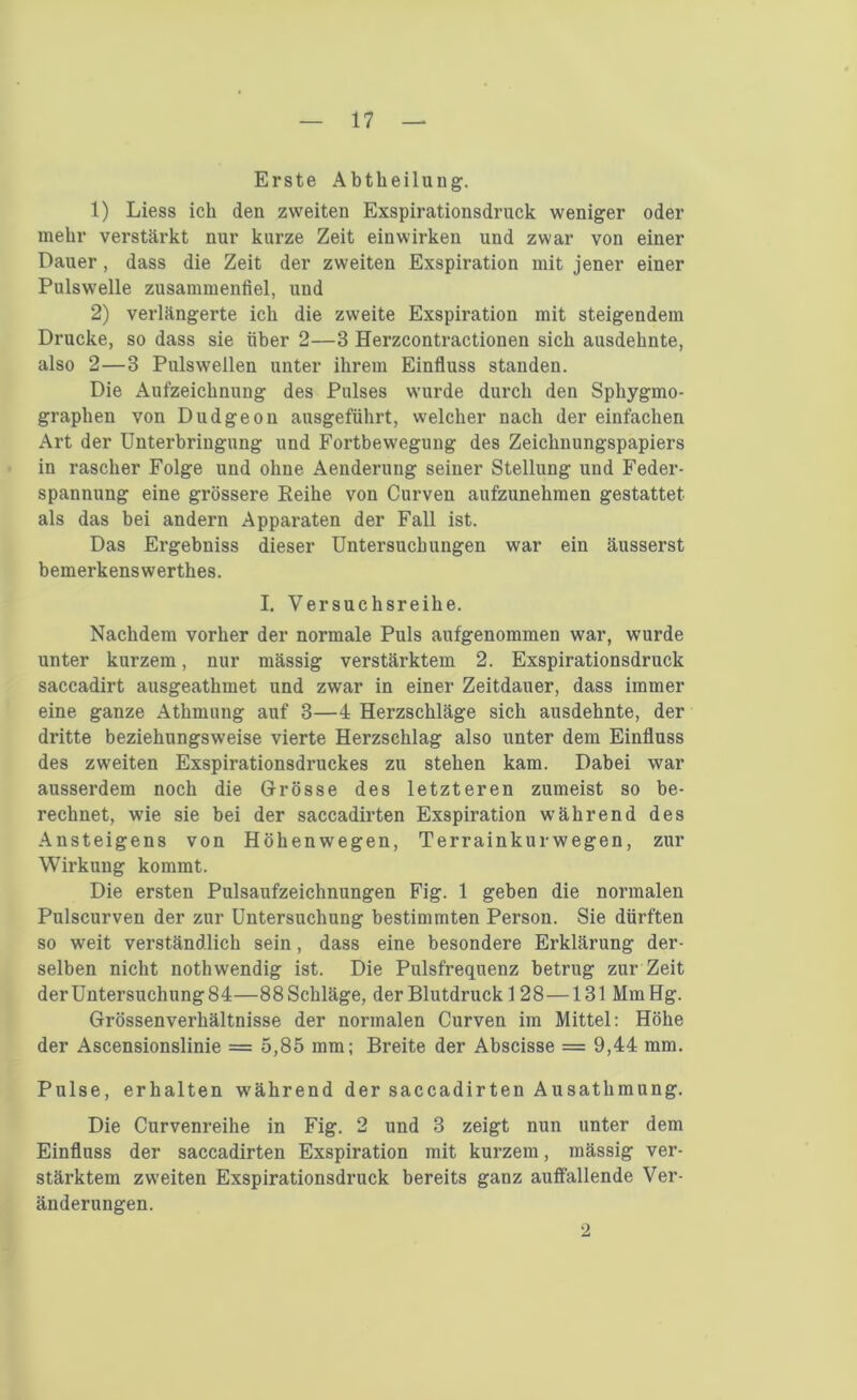 Erste Abtheilung. 1) Liess ich den zweiten Exspirationsdruck weniger oder mehr verstärkt nur kurze Zeit ein wirken und zwar von einer Dauer, dass die Zeit der zweiten Exspiration mit jener einer Pulswelle zusammenfiel, und 2) verlängerte ich die zweite Exspiration mit steigendem Drucke, so dass sie über 2—3 Herzcontractionen sich ausdehnte, also 2—3 Pulswellen unter ihrem Einfluss standen. Die Aufzeichnung des Pulses wurde durch den Sphygmo- graphen von Dudgeou ausgeführt, welcher nach der einfachen Art der Unterbringung und Fortbewegung des Zeichnungspapiers in rascher Folge und ohne Aenderung seiner Stellung und Feder- spannung eine grössere Eeihe von Curven aufzunehmen gestattet als das bei andern Apparaten der Fall ist. Das Ergebniss dieser Untersuchungen war ein äusserst bemerkenswerthes. I. Versuchsreihe. Nachdem vorher der normale Puls aufgenommen war, wurde unter kurzem, nur mässig verstärktem 2. Exspirationsdruck saccadirt ausgeathmet und zwar in einer Zeitdauer, dass immer eine ganze Athmnng auf 3—4 Herzschläge sich ausdehnte, der dritte beziehungsweise vierte Herzschlag also unter dem Einfluss des zweiten Exspirationsdruckes zu stehen kam. Dabei war ausserdem noch die Grösse des letzteren zumeist so be- rechnet, wie sie bei der saccadirten Exspiration während des Ansteigens von Höhenwegen, Terrainkurwegen, zur Wirkung kommt. Die ersten Pulsaufzeichnungen Fig. 1 geben die normalen Pulscurven der zur Untersuchung bestimmten Person. Sie dürften so weit verständlich sein, dass eine besondere Erklärung der- selben nicht nothwendig ist. Die Pulsfrequenz betrug zur Zeit derUntersuchung84—88Schläge, der Blutdruck 1 28—131 MmHg. Grössenverhältnisse der normalen Curven im Mittel: Höhe der Ascensionslinie = 5,85 mm; Breite der Abscisse = 9,44 mm. Pulse, erhalten während der saccadirten Ausathmung. Die Curvenreihe in Fig. 2 und 3 zeigt nun unter dem Einfluss der saccadirten Exspiration mit kurzem, mässig ver- stärktem zweiten Exspirationsdruck bereits ganz auffallende Ver- änderungen. 2