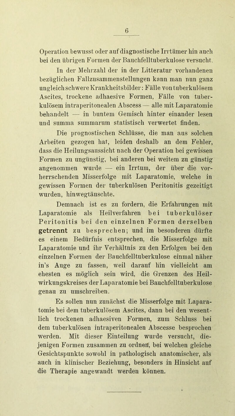 Operation bewusst oder auf diagnostische Irrtümer hin aiicli bei den übrigen Formen der Banchfelltnberkulose versnclit. In der Meiirzahl der in der Litteratur vorliandenen bezüglichen Fallziisammenstelliingen kann man nun ganz ungleich schwere Krankheitsbilder: Fälle von tuberkulösem Ascites, trockene adhaesive Formen, Fälle von tuber- kulösem intraperitonealen Abscess— alle mitLaparatomie behandelt — in buntem Gemisch hinter einander lesen und summa summarum statistisch verwertet finden. Die prognostischen Schlüsse, die man aus solchen Arbeiten gezogen hat, leiden deshalb an dem Fehler, dass die Heilungsaussicht nach der Operation bei gewissen Formen zu ungünstig, bei anderen bei weitem zu günstig angenommen wurde — ein Irrtum, der über die vor- herrschenden Misserfolge mit Laparatomie, welche in gewissen Formen der tuberkulösen Peritonitis gezeitigt wurden, hinwegtäuschte. Demnach ist es zu fordern, die Erfahrungen mit Laparatomie als Heilverfahren bei tuberkulöser Peritonitis bei den einzelnen Formen derselben getrennt zu besprechen; und im besonderen dürfte es einem Bedürfnis entsprechen, die Misserfolge mit Laparatomie und ihr Verhältnis zu den Erfolgen bei den einzelnen Formen der Bauchfell tuberkulöse einmal näher in’s Auge zu fassen, weil darauf hin vielleicht am ehesten es möglich sein wird, die Grenzen des Heil- wirkungskreises der Laparatomie bei Bauchfelltuberkulose genau zu umschreiben. Es sollen nun zunächst die Misserfolge mit Lapara- tomie bei dem tuberkulösem Ascites, dann bei den wesent- lich trockenen adhaesiven Formen, zum Schluss bei dem tuberkulösen intraperitonealen Abscesse besprochen werden. Mit dieser Einteilung wurde versucht, die- jenigen Formen zusammen zu ordnen, bei welchen gleiche Gesichtspunkte sowohl in pathologisch anatomischer, als auch in klinischer Beziehung, besonders in Hinsicht auf die Therapie angewandt werden können.