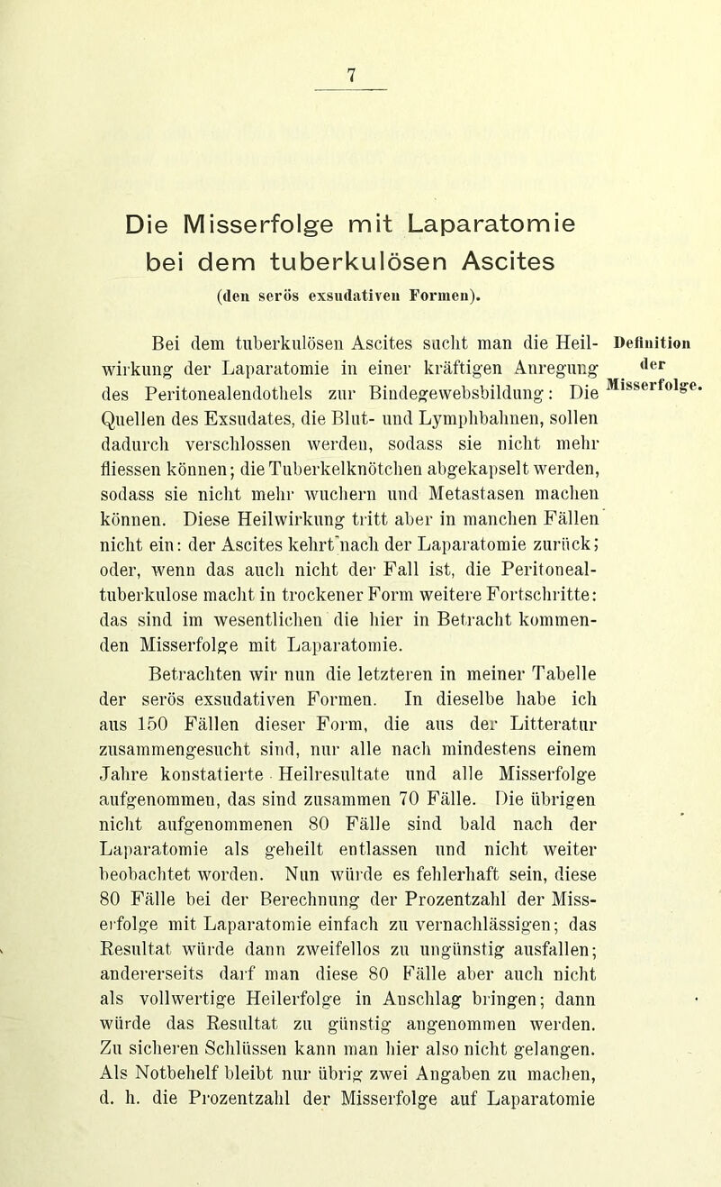 Die Misserfolge mit Laparatomie bei dem tuberkulösen Ascites (den serös exsudativen Formen). Bei dem tuberkulösen Ascites sucht man die Heil- wirkung der Laparatomie in einer kräftigen Anregung des Peritonealendotliels zur Bindegewebsbildung: Die Quellen des Exsudates, die Blut- und Lymplibalinen, sollen dadurch verschlossen werden, sodass sie nicht mehr fliessen können; die Tuberkelknötchen abgekapselt werden, sodass sie nicht mehr wuchern und Metastasen machen können. Diese Heilwirkung tritt aber in manchen Fällen nicht ein: der Ascites kehrt'nach der Laparatomie zurück; oder, wenn das auch nicht der Fall ist, die Peritoneal- tuberkulose macht in trockener Form weitere Fortschritte: das sind im wesentlichen die hier in Betracht kommen- den Misserfolge mit Laparatomie. Betrachten wir nun die letzteren in meiner Tabelle der serös exsudativen Formen. In dieselbe habe ich aus 150 Fällen dieser Form, die aus der Litteratur zusammengesucht sind, nur alle nach mindestens einem Jahre konstatierte Heilresultate und alle Misserfolge aufgenommen, das sind zusammen 70 Fälle. Die übrigen nicht aufgenommenen 80 Fälle sind bald nach der Laparatomie als geheilt entlassen und nicht weiter beobachtet worden. Nun würde es fehlerhaft sein, diese 80 Fälle bei der Berechnung der Prozentzahl der Miss- erfolge mit Laparatomie einfach zu vernachlässigen; das Resultat würde dann zweifellos zn ungünstig ausfallen; andererseits darf man diese 80 Fälle aber auch nicht als vollwertige Heilerfolge in Anschlag bringen; dann würde das Resultat zu günstig angenommen werden. Zu sicheren Schlüssen kann man hier also nicht gelangen. Als Notbehelf bleibt nur übrig zwei Angaben zu machen, d. h. die Prozentzahl der Misserfolge auf Laparatomie Definition der Misserfolg'e.