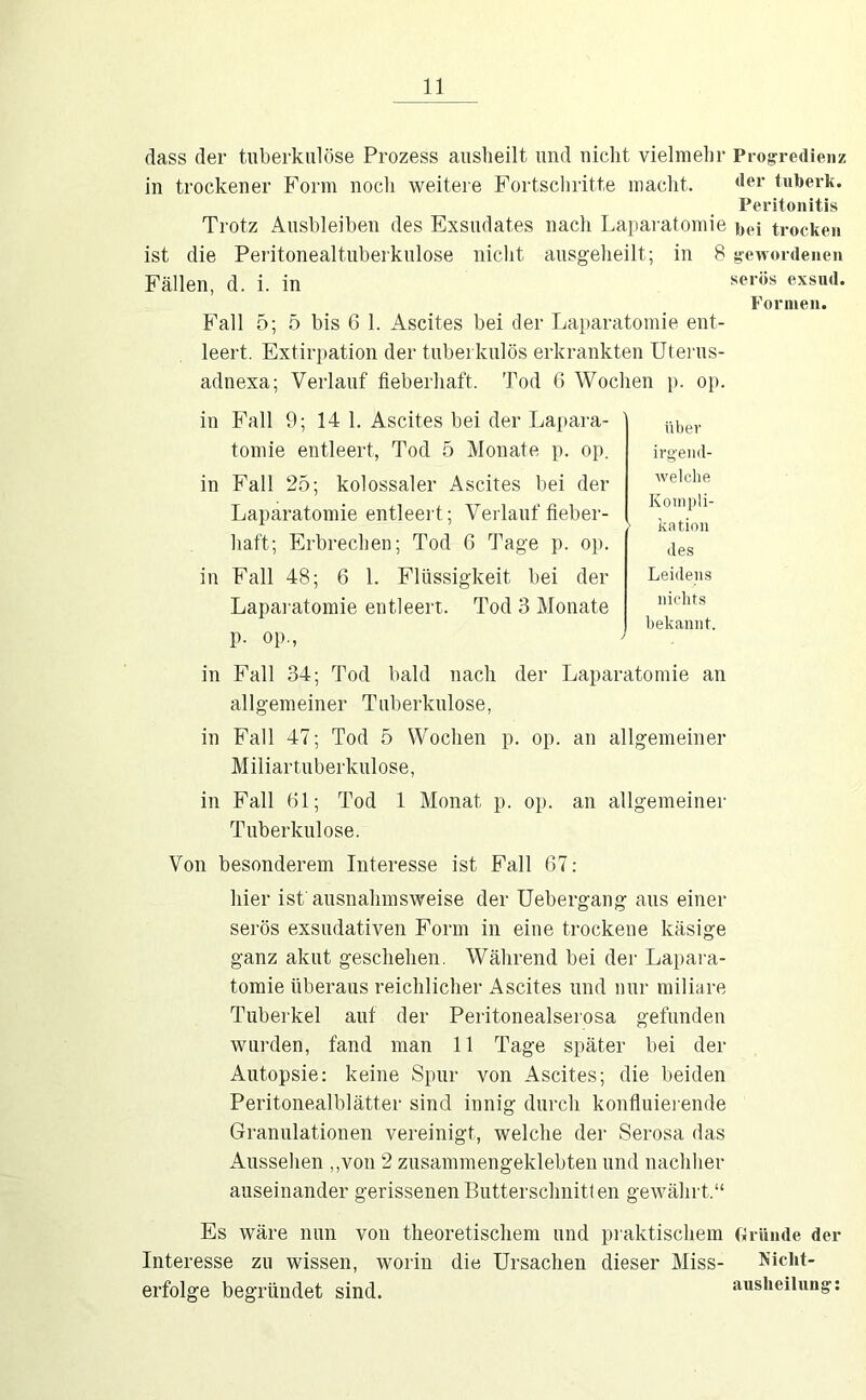 dass der tuberkulöse Prozess auslieilt und nicht vielmehr Progredienz in trockener Form noch weitere Fortschritte macht. der tuberk. Peritonitis Trotz Ausbleiben des Exsudates nach Laparatomie i,ei trocken ist die Peritonealtuberkulose nicht ausgeheilt; in 8 gewordenen Fällen, d. i. in exsud. Formen. Fall 5; 5 bis 6 1. Ascites bei der Laparatomie ent- leert. Extirpation der tuberkulös erkrankten üteiais- adnexa; Verlauf fieberhaft. Tod G Wochen p. op. in Fall 9; 14 1. Ascites bei der Lapara- tomie entleert, Tod 5 Monate p. op. in Fall 25; kolossaler Ascites bei der Laparatomie entleert; Verlauf fieber- haft; Erbrechen; Tod G Tage p. op. in Fall 48; G 1. Flüssigkeit bei der Laparatomie entleert. Tod 3 Monate p. op., über irgend- welche Kompli- kation des Leidens nichts bekannt. in Fall 34; Tod bald nach der Laparatomie an allgemeiner Tuberkulose, in Fall 47; Tod 5 Wochen p. op. an allgemeiner Miliartuberkulose, in Fall Gl; Tod 1 Monat p. op. an allgemeiner Tuberkulose. Von besonderem Interesse ist Fall G7: hier ist ansnahmsweise der Uebergang ans einer serös exsudativen Form in eine trockene käsige ganz akut geschehen. Während bei der Lapara- tomie überaus reichlicher Ascites und nur miliare Tuberkel auf der Peritonealserosa gefunden wurden, fand man 11 Tage später bei der Autopsie: keine Spur von Ascites; die beiden Peritonealblätter sind innig durch konfluiei ende Granulationen vereinigt, welche der Serosa das Aussehen ,,von 2 zusammengeklebten und nachher auseinander gerissenen Butterschnitten gewährt.“ Es wäre nun von theoretischem und praktischem cirümle der Interesse zu wissen, worin die Ursachen dieser Miss- Nicht- erfolge begründet sind. ausheilung;