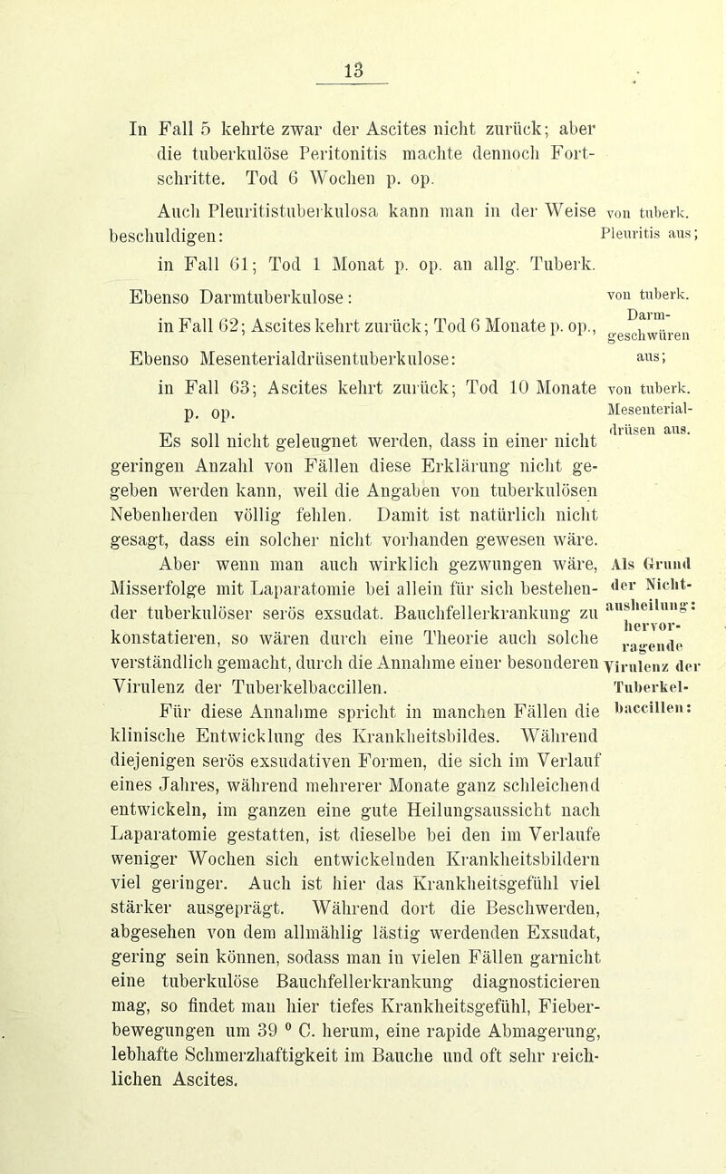 von tnberk. Darm- geschwüren ans; von tnberk. Mesenterial- (Irnsen ans. In Fall 5 kehrte zwar der Ascites nicht zurück; aber die tuberkulöse Peritonitis machte dennoch Fort- schritte. Tod 6 Wochen p. op. Auch Pleuritistuberkulosa kann man in der Weise von tnberk. beschuldigen: Plenritis ans; in Fall 61; Tod 1 Monat p. op. an allg. Tnberk. Ebenso Darmtnberkulose: in Fall 62; Ascites kehrt zurück; Tod 6 Monate p. op., Ebenso Mesenterialdrüsentuberkulose: in Fall 63; Ascites kehrt zurück; Tod 10 Monate p. op. Es soll nicht geleugnet werden, dass in einer nicht geringen Anzahl von Fällen diese Erklärung nicht ge- geben werden kann, weil die Angaben von tuberkulösen Nebenherden völlig fehlen. Damit ist natürlich nicht gesagt, dass ein solcher nicht vorhanden gewesen wäre. Aber wenn man auch wirklich gezwungen wäre, Misserfolge mit Lajjaratomie bei allein für sich bestehen- der tuberkulöser serös exsudat. Bauchfellerkrankung zu konstatieren, so wären durch eiue Theorie auch solche verständlich gemacht, durch die Annahme einer besonderen vimienz der Virulenz der Tuberkelbaccillen. Für diese Annahme spricht in manchen Fällen die klinische Entwicklung des Krankheitsbildes. Während diejenigen serös exsudativen Formen, die sich im Verlauf eines Jahres, während mehrerer Monate ganz schleichend entwickeln, im ganzen eine gute Heilungsaussicht nach Laparatomie gestatten, ist dieselbe bei den im Verlaufe weniger Wochen sich entwickelnden Krankheitsbildern viel geringer. Auch ist hier das Krankheitsgefühl viel stärker ausgeprägt. Während dort die Beschwerden, abgesehen von dem allmählig lästig werdenden Exsudat, gering sein können, sodass man in vielen Fällen garnicht eine tuberkulöse Bauchfellerkrankung diagnosticieren mag, so findet man hier tiefes Krankheitsgefühl, Fieber- bewegungen um 39 ® C. herum, eine rapide Abmagerung, lebhafte Schmerzhaftigkeit im Bauche und oft sehr reich- lichen Ascites. Als CxruiiU der Nicht- aiisheilung': hervor- ragende Tuherkel- haccilleii: