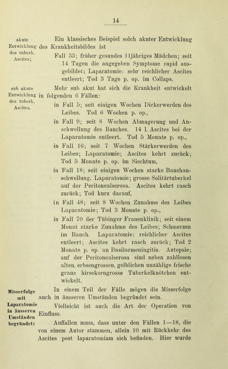 akute Ein klassisches Beispiel solch akuter Entwicklung Entwicklung des Krankheitsbildes ist des tubei'k. Ascites; Fall 33; früher gesundes 11 jähriges Mädchen; seit 14 Tagen die angegeben Symptome rapid aus- gebildet; Laparatomie: sehr reichlicher Ascites entleert; Tod 3 Tage p. op. im Collaps. sub akute Mehr sub akut hat sich die Krankheit entwickelt Entwicklung des tnberk. Ascites. in folgenden 6 Fällen; in Fall 5; seit einigen Wochen Dickerwerden des Leibes. Tod 6 Wochen p. op., in Fall 9; seit 8 Wochen Abmagerung und An- schwellung des Bauches. 14 1. Ascites bei der Laparatomie entleert. Tod 5 Monate p. op., in Fall 16; seit 7 Wochen Stärkerwerden des Leibes; Laparatomie; Ascites kehrt zurück; Tod 5 Monate p. op. im Siechtum, in Fall 18; seit einigen Wochen starke Bauchan- schwellimg. Laparatomie; grosse Solitärtuberkel auf der Peritonealserosa. Ascites kehrt rasch zurück; Tod kurz darauf. in Fall 48; seit 8 Wochen Zunahme des Leibes Laparatomie; Tod 3 Monate p. op., in Fall 70 der Tübinger Frauenklinik; seit einem Monat starke Zunahme des Leibes; Schmerzen im Bauch. Laparatomie: reichlicher Ascites entleert; Ascites kehrt rasch zurück; Tod 2 Monate p. op. an Basilarmeningitis. Autopsie; auf der Peritonealserosa sind neben zahllosen alten, erbsengrossen, gelblichen unzählige frische graue hirsekorngrosse Tuberkelknötchen ent- wickelt. Misserfolge jnit In einem Teil der Fälle mögen die Misseifolge auch in äusseren Umständen begründet sein. Laparatomie in äusseren Umständen begründet: Vielleicht ist auch die Art der Operation von Einfluss. Auifallen muss, dass unter den Fällen 1—18, die von einem Autor stammen, allein 10 mit Eückkehr des Ascites post laparatomiam sich beflnden. Hier wurde