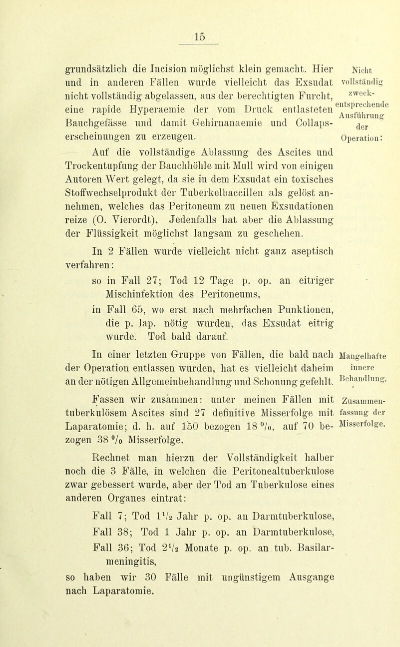 grimclsätzlich die Incision möglichst klein gemacht. Hier Nicht und in anderen Fällen wurde vielleicht das Exsudat vollstämlig nicht vollständig abgelassen, ans der berechtigten Furcht, ^weck- eiiie rapide Hyperaemie der vom Druck entlasteten Baiicligefässe und damit Gehiruanaemie und Collaps- erscheinnngen zu erzeugen. Operation: Auf die vollständige Ablassung des Ascites und Trockentupfung der Bauchhöhle mit Mull wird von einigen Autoren Wert gelegt, da sie in dem Exsudat ein toxisches Stoffwechselprodukt der Tuberkelbaccillen als gelöst an- nehmen, welches das Peritoneum zu neuen Exsudationen reize (0. Vierordt). Jedenfalls hat aber die Ablassung der Flüssigkeit möglichst langsam zu geschehen. In 2 Fällen wurde vielleicht nicht ganz aseptisch verfahren: so in Fall 27; Tod 12 Tage p. op. an eitriger Mischinfektion des Peritoneums, in Fall 65, wo erst nach mehrfachen Punktionen, die p. lap. nötig wurden, das Exsudat eitrig wurde. Tod bald darauf. In einer letzten Gruppe von Fällen, die bald nach Mangelhafte der Operation entlassen wurden, hat es vielleicht daheim innere an der nötigen Allgemeinbehandlung und Schonung gefehlt. Behandlung. Fassen wir zusammen: unter meinen Fällen mit Zusammen- tuberkulösem Ascites sind 27 definitive Misserfolge mit fassung der Laparatomie; d. h. auf 150 bezogen 18 °/o, auf 70 be- Misserfolge, zogen 38 % Misserfolge. Rechnet man hierzu der Vollständigkeit halber noch die 3 Fälle, in welchen die Peritonealtuberkulose zwar gebessert wurde, aber der Tod an Tuberkulose eines anderen Organes eintrat: Fall 7; Tod IV2 Jahr p. op. an Darmtuberkulose, Fall 38; Tod 1 Jahr p. op. an Darmtuberkulose, Fall 36; Tod Monate p. op. an tnb. Basilar- meningitis, so haben wir 30 Fälle mit ungünstigem Ausgange nach Laparatomie.