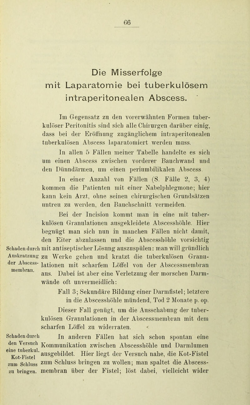 G6 Die Misserfolge mit Laparatomie bei tuberkulösem intraperitonealen Abscess. Schaden durch Auskratzung’ der Ahscess- memhran. Schaden durch den Versuch eine tuherkul. Kot-Fistel zum Schluss zu bringen. Im Gegensatz zu den vorerwälmten Formen tuber- kulöser Peritonitis sind sich alle Chirurgen darüber einig, dass bei der Eröffnung zugänglichem intraperitonealen tuberkulösen Abscess laparatomiert werden muss. In allen 5 Fällen meiner Tabelle handelte es sich um einen Abscess zwischen vorderer Bauchwand und den Dünndärmen, um einen periumbilikalen Abscess. In einer Anzahl von Fällen (S. Fälle 2, 3, 4) kommen die Patienten mit einer Nabelphlegmone; hier kann kein Arzt, ohne seinen chirurgischen Gi'undsätzen untreu zu wei’den, den Bauchschnitt vermeiden. Bei der Incision kommt man in eine mit tuber- kulösen Granulationen ausgekleidete Abscesshöhle. Hier begnügt man sich nun in manchen Fällen nicht damit, den Eiter abzulassen und die Abscesshöhle vorsichtig mit antiseptischer Lösung ausziispülen: m.an will gründlich zu Werke gehen und kratzt die tuberkulösen Granu- lationen mit scharfem Löffel von der Abscessmembran aus. Dabei ist aber eine Verletzung der morschen Darm- wände oft unvermeidlich: Fall 3; Sekundäre Bildung einer Darmfistel; letztei-e in die Abscesshöhle mündend, Tod 2 Monate p. op. Dieser Fall genügt, um die Ausschabung dei- tuber- kulösen Granulationen in der Abscessmembran mit dem scharfen Löffel zu widei’raten. In anderen Fällen hat sich schon spontan eine Kommunikation zwischen Abscesshöhle und Darmlumen ausgebildet. Hier liegt der Versuch nahe, die Kot-Fistel zum Schluss bringen zu wollen; man spaltet die Abscess- membran über der Fistel; löst dabei, vielleicht wider