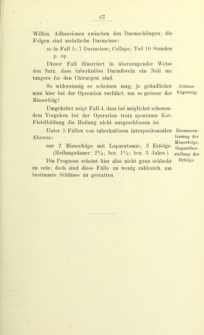 Willen, Adliaesionen zwischen den Darmsclilingen; die Folgen sind mehrfache Dannrisse: so in Fall 5; 7 Danniisse; Collaps; Tod 10 Stnnden p. op. Dieser Fall illnstriert in überzeugender Weise den Satz, dass tuberkulöse Darmfisteln ein Noli me tangere für den Chirurgen sind. So widersinnig es scheinen mag, je gründlicher man hier bei der Operation verfährt, um so grösser der Misserfolg! Umgekehrt zeigt Fall 4, dass bei möglichst schonen- dem Vorgehen bei der Operation trotz spontaner Kot- Fistelbildung die Heilung nicht ausgeschlossen ist. Unter 5 Fällen von tuberkulösem intraperitonealen Abscess: nur 2 Misserfolge mit Laparatomie; 3 Erfolge. (Heilungsdauer: 2V2; bez. IV2; bez. 3 Jahre.) Die Prognose scheint hier also nicht ganz schlecht zu sein; doch sind diese Fälle zu wenig zahlreich, um bestimmte Schlüsse zu gestatten. Schlu.s.s- folgernng. Zusaniinen- fa.ssung der Misserfolge. Gegenüber- stellung der Erfolge.