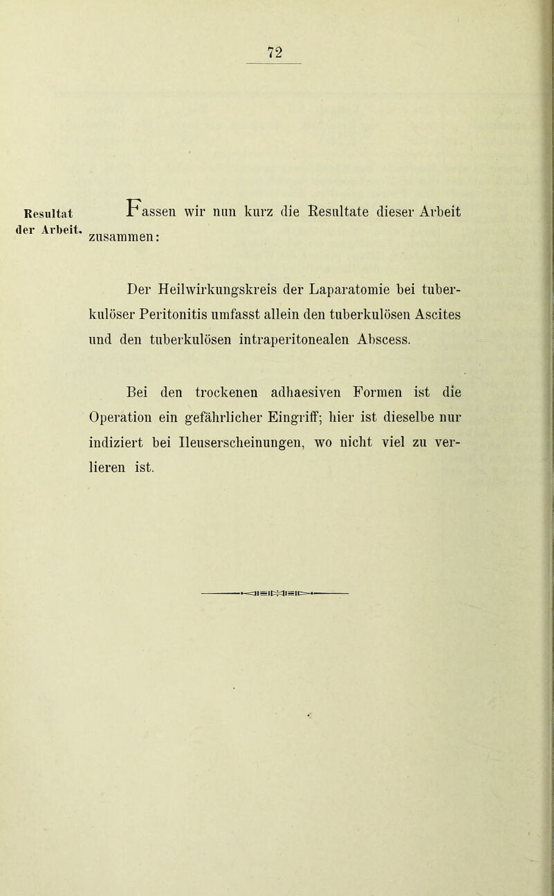 Resultat der Ai'beit. Fassen wir mm kurz die Resultate dieser Arbeit zusammen: Der Heilwirkungskreis der Laparatomie bei tuber- kulöser Peritonitis umfasst allein den tuberkulösen Ascites und den tuberkulösen intraperitonealen Abscess. Bei den trockenen adliaesiven Formen ist die Operation ein gefährlicher Eingriff; hier ist dieselbe nur indiziert bei Ileuserscheinungen, wo nicht viel zu ver- lieren ist. -=ai=i|::=^t=|p=-