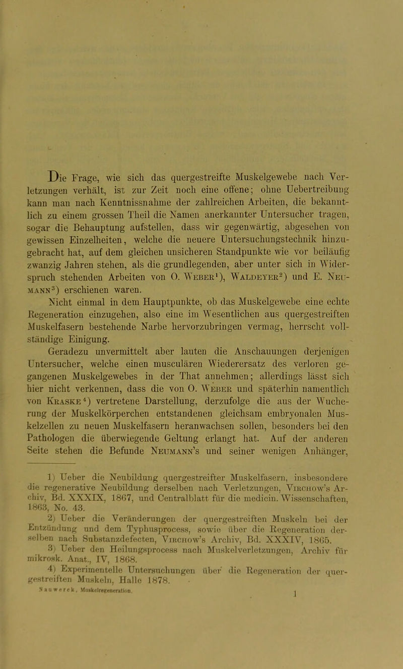 Die Frage, wie sich das quergestreifte Muskelgewebe uacli Ver- letzungen verhält, ist zur Zeit noch eine offene; ohne Uebertreibung kann man nach Kenntnissnahnie der zahlreichen Arbeiten, die bekannt- lich zu einem grossen Theil die Namen anerkannter Untersucher tragen, sogar die Behauptung aufstellen, dass wir gegenwärtig, abgesehen von gewissen Einzelheiten, welche die neuere Untersuchungstechnik hinzu- gebracht hat, auf dem gleichen unsicheren Standpunkte wie vor beiläufig zwanzig Jahren stehen, als die grundlegenden, aber unter sich in Wider- spruch stehenden Arbeiten von 0. Weber1), Waldeyer2) und E. Neu- mann3) erschienen waren. Nicht einmal in dem Hauptpunkte, ob das Muskelgewebe eine echte Regeneration einzugehen, also eine im Wesentlichen aus quergestreiften Muskelfasern bestehende Narbe hervorzubringen vermag, herrscht voll- ständige Einigung. Geradezu unvermittelt aber lauten die Anschauungen derjenigen Untersucher, welche einen musculären Wiederersatz des verloren ge- gangenen Muskelgewebes in der That annehmen; allerdings lässt sich hier nicht verkennen, dass die von 0. Weber und späterhin namentlich von Kraske4) vertretene Darstellung, derzufolge die aus der Wuche- rung der Muskelkörperchen entstandenen gleichsam embryonalen Mus- kelzellen zu neuen Muskelfasern heranwachsen sollen, besonders bei den Pathologen die überwiegende Geltung erlangt hat. Auf der anderen Seite stehen die Befunde Neumann’s und seiner wenigen Anhänger, \) Ueber die Neubildung quergestreifter Muskelfasern, insbesondere die regenerative Neubildung derselben nach Verletzungen, Virchow’s Ar- chiv, Bd. XXXIX, 18G7, und Centralblatt für die medicin. Wissenschaften, 1803, No. 43. 2) Ueber die Veränderungen der quergestreiften Muskeln bei der Entzündung und dem Typhusprocess, sowie über die Regeneration der- selben nach Substanzdefecten, Vjkcjiow’s Archiv, Bd. XXXIV, 18G5. 3j Ueber den Heilungsprocess nach Muskelverletzungen, Archiv für mikrosk. Anat., IV, 1868. 4) Experimentelle Untersuchungen über die Regeneration der quer- gestreiften Muskeln, Halle 1878.