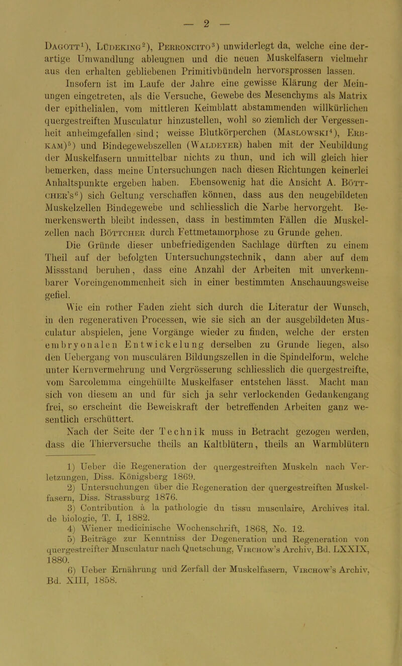 Dagott1), Lüdeking2), Perroncito3) unwiderlegt da, welche eine der- artige Umwandlung ableugnen und die neuen Muskelfasern vielmehr aus den erhalten gebliebenen Primitivbündeln hervorsprossen lassen. Insofern ist im Laufe der Jahre eine gewisse Klärung der Mein- ungen eingetreten, als die Versuche, Gewebe des Mesenchyms als Matrix der epithelialen, vom mittleren Keimblatt abstammenden willkürlichen quergestreiften Musculatur hinzustellen, wohl so ziemlich der Vergessen- heit anheimgefallen sind; weisse Blutkörperchen (Maslowski4 5), Erji- kam)6) und Bindegewebszellen (Waldeyer) haben mit der Neubildung der Muskelfasern unmittelbar nichts zu thun, und ich will gleich hier bemerken, dass meine Untersuchungen nach diesen Richtungen keinerlei Anhaltspunkte ergeben haben. Ebensowenig hat die Ansicht A. Bött- oher’s6) sich Geltung verschaffen können, dass aus den neugebildeten Muskelzellen Bindegewebe und schliesslich die Narbe hervorgeht. Be- merkenswerth bleibt indessen, dass in bestimmten Fällen die Muskel- zellen nach Böttcher durch Fettmetamorphose zu Grunde gehen. Die Gründe dieser unbefriedigenden Sachlage dürften zu einem Theil auf der befolgten Untersuchungstechnik, dann aber auf dem Missstand beruhen, dass eine Anzahl der Arbeiten mit unverkenn- barer Voreingenommenheit sich in einer bestimmten Anschauungsweise gefiel. Wie ein rother Faden zieht sich durch die Literatur der Wunsch, in den regenerativen Processen, wie sie sich an der ausgebildeten Mus- culatur abspielen, jene Vorgänge wieder zu finden, welche der ersten embryonalen Entwickelung derselben zu Grunde liegen, also den Uebergang von musculären Bildungszellen in die Spindelform, welche unter Kernvermehrung und Vergrösserung schliesslich die quergestreifte, vom Sarcolemma eingehüllte Muskelfaser entstehen lässt. Macht man sich von diesem an und für sich ja sehr verlockenden Gedankengang frei, so erscheint die Beweiskraft der betreffenden Arbeiten ganz we- sentlich erschüttert. Nach der Seite der Technik muss iu Betracht gezogen werden, dass die Thierversuche theils an Kaltblütern, theils au Warmblütern 1) Ueber die Regeneration der quergestreiften Muskeln nach Ver- letzungen, Diss. Königsberg 1869. 2) Untersuchungen über die Regeneration der quergestreiften Muskel- fasern, Diss. Strassburg 1876. 3) Contribution ä la pathologie du tissu musculaire, Archives ital. de biologie, T. I, 1882. 4) Wiener medicinische Wochenschrift, 1868, No. 12. 5) Beiträge zur Kenntniss der Degeneration und Regeneration von quergestreifter Musculatur nach Quetschung, Vikchow’s Archiv, Bd. LXXIX, 1880. 6) Ueber Ernährung und Zerfall der Muskelfasern, Virchow's Archiv, Bd. XIII, 1858.