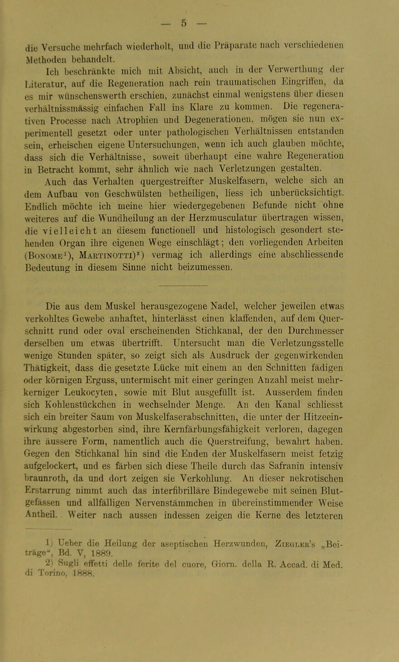 die Versuche mehrfach wiederholt, und die Präparate nach verschiedenen Methoden behandelt. Ich beschränkte mich mit Absicht, auch in der Verwertliuug der Literatur, auf die Regeneration nach rein traumatischen Eingritfen, da es mir wünschenswerth erschien, zunächst einmal wenigstens über diesen verhältnissmässig einfachen Fall ins Klare zu kommen. Die regenera- tiven Processe nach Atrophien und Degenerationen, mögen sie nun ex- perimentell gesetzt oder unter pathologischen Verhältnissen entstanden sein, erheischen eigene Untersuchungen, wenn ich auch glauben möchte, dass sich die Verhältnisse, soweit überhaupt eine wahre Regeneration in Betracht kommt, sehr ähulich wie nach Verletzungen gestalten. Auch das Verhalten quergestreifter Muskelfasern, welche sich an dem Aufbau von Geschwülsteu betheiligen, liess ich unberücksichtigt. Endlich möchte ich meine hier wiedergegebenen Befunde nicht ohne weiteres auf die Wundheilung an der Herzmusculatur übertragen wissen, die vielleicht an diesem functioneil und histologisch gesondert ste- henden Organ ihre eigenen Wege einschlägt; den vorliegenden Arbeiten (Bonome1 2), Martinotti)*) vermag ich allerdings eine abschliessende Bedeutung in diesem Sinne nicht beizumessen. Die aus dem Muskel herausgezogene Nadel, welcher jeweilen etwas verkohltes Gewebe anhaftet, hinterlässt einen klaffenden, auf dem Quer- schnitt rund oder oval erscheinenden Stichkanal, der den Durchmesser derselben um etwas übertriff't. Untersucht man die Verletzungsstelle wenige Stunden später, so zeigt sich als Ausdruck der gegenwirkenden Thätigkeit, dass die gesetzte Lücke mit einem an den Schnitten fädigen oder körnigen Erguss, untermischt mit einer geringen Anzahl meist mehr- kerniger Leukocyten, sowie mit Blut ausgefüllt ist. Ausserdem finden sich Kohlenstückchen in wechselnder Menge. An den Kanal schliesst sich ein breiter Saum von Muskelfaserabschnitten, die unter der Hitzeein- wirkung abgestorben sind, ihre Kernfärbungsfähigkeit verloren, dagegen ihre äussere Form, namentlich auch die Querstreifung, bewahrt haben. Gegen den Stichkanal hin sind die Enden der Muskelfasern meist fetzig aufgelockert, und es färben sich diese Theile durch das Safranin intensiv braunroth, da und dort zeigen sie Verkohlung. An dieser nekrotischen Erstarrung nimmt auch das interfibrilläre Bindegewebe mit seinen Blut- gefässen und allfälligen Nervenstämmchen in übereinstimmender Weise Antheil. Weiter nach aussen indessen zeigen die Kerne des letzteren 1) Ueber die Heilung der aseptischen Herzwunden, Ziegler’s „Bei- träge“, Bd. V, 1889. 2) Sugli effetti delle ferite dcl cuore, Giorn. della R. Accad. di Med. di Torino, 1888.