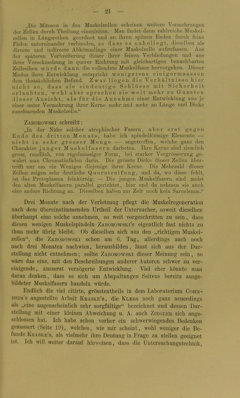 ,,Dio Mitosen in den Muskelzollon scheinen weitere Vermehrungen der Zellen durch Theiluug einzuleiten. Man findet dann zahlreiche Muskel- zellen in Längsroihon geordnet und an ihren spitzen Enden durch feine Fäden untereinander verbunden, so dass es naholiegt, dieselben als directe und indirecte Abkömmlinge einer Muskelzello aufzufassen. Aus der späteren Verbreiterung dieser ihrer feinen Verbindungen und aus ihrer Verschmelzung in querer Richtung mit gleichartigen benachbarten Zellreihen würde dann die vollendete Muskelfaser hervorgehen. Dieser Modus ihrer Entwicklung entspricht wenigstens einigermaassen dem thatsächlichen Befund. Zwar liegen die Verhältnisse hier nicht so, dass sie eindeutige Schlüsse mit Sicherheit erlaubten, wohl aber sprechen sie weit mehr zu Grünsten dioser Ansicht, als für die Annahme einer Entwicklung aus je einer unter Vermehrung ihrer Kerne mehr und mehr an Länge und Dicke zimehmenden Muskelzelle.“ Zaborowski schreibt: „In der Nähe solcher atrophischer Fasern, aber erst gegen Ende des dritten Monats, habe ich spindelförmige Elemente — nicht in sehr grosser Menge — angetroffen, welche ganz den Charakter junger Muskelfasern darboten. Ihre Kerne sind ziemlich gross, rundlich, von regelmässiger Form, bei starker Vergrösserung ge- wahrt man Chromatinfäden darin. Die grösste Dicke dieser Zellen über- trifft nur um ein Weniges diejenige ihrer Kerne. Die Mehrzahl dieser Zellen zeigen sehr deutliche Querstreifung, und da, wo diese fehlt, ist das Protoplasma feinkörnig. — Die jungen Muskelfasern sind meist den alten Muskelfasern parallel gerichtet, hier und da nehmen sie auch eine andere Richtung an. Dieselben haben zur Zeit noch kein Sarcolemm.“ • Drei Monate nach der Verletzung pflegt die Muskelregeneration nach dem übereinstimmenden Urtheil der Untersucher, soweit dieselben überhaupt eine solche annehmen, so weit vorgeschritten zu sein, dass diesen wenigen Muskelspindeln Zaborowski’s eigentlich fast nichts zu thun mehr übrig bleibt. Ob dieselben sich aus den „richtigen Muskel- zellen“, die Zaborowski schon am 6. Tag, allerdings auch noch nach drei Monaten nach wies, herausbilden, lässt sich aus der Dar- stellung nicht entnehmen; sollte Zaborowski dieser Meinung sein, so wäre das eine, mit den Beschreibungen anderer Autoren schwer zu ver- einigende, äusserst verzögerte Entwicklung. Viel eher könnte man daran denken, dass es sich um Abspaltungen Seitens bereits ausge- bildeter Muskelfasern handeln würde. Endlich die viel citirte, grösstentheils in dem Laboratorium Coiin- heim’s angestellte Arbeit Kraske’s, die Klebs noch ganz neuerdings als „eine augenscheinlich sehr sorgfältige“ bezeichnet und dessen Dar- stellung mit einer kleinen Abweichung u. A. auch Ziegler sich aDge- schlossen hat. Ich habe schon vorher ein schwerwiegendes Bedenken geäussert (Seite 19), welches, wie mir scheint, wohl weniger die Be- funde Kraske’s, als vielmehr ihre Deutung in Frage zu stellen geeignet ist. Ich will weiter darauf hinweisen, dass die Uutersuchungstechnik,