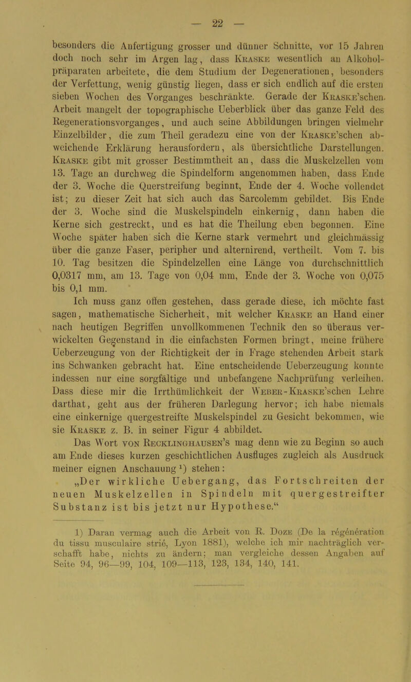 besonders die Anfertigung grosser und dünner Schnitte, vor 15 Jahren docli noch sehr im Argen lag, dass Kraske wesentlich an Alkohol- präparaten arbeitete, die dem Studium der Degenerationen, besonders der Verfettung, wenig günstig liegen, dass er sich endlich auf die ersten sieben Wochen des Vorganges beschränkte. Gerade der KRASKE’schen. Arbeit mangelt der topographische Ueberblick über das ganze Feld des Regenerationsvorganges, und auch seine Abbildungen bringen vielmehr Einzelbilder, die zum Theil geradezu eine von der KRASKE’schen ab- weichende Erklärung herausfordern, als übersichtliche Darstellungen. Kraske gibt mit grosser Bestimmtheit an, dass die Muskelzellen vom 13. Tage an durchweg die Spiudelform angenommen haben, dass Ende der 3. Woche die Querstreifung beginnt, Ende der 4. Woche vollendet ist; zu dieser Zeit hat sich auch das Sarcolemm gebildet. Bis Ende der 3. Woche sind die Muskelspindeln einkernig, dann haben die Kerne sich gestreckt, und es hat die Theilung eben begonnen. Eine Woche später haben sich die Kerne stark vermehrt und gleichmässig über die ganze Faser, peripher und alternirend, vertheilt. Vom 7. bis 10. Tag besitzen die Spindelzelleu eine Länge von durchschnittlich 0,0317 mm, am 13. Tage von 0,04 mm, Ende der 3. Woche von 0,075 bis 0,1 mm. Ich muss ganz offen gestehen, dass gerade diese, ich möchte fast sagen, mathematische Sicherheit, mit welcher Kraske au Hand einer nach heutigen Begriffen unvollkommenen Technik den so überaus ver- wickelten Gegenstand in die einfachsten Formen bringt, meine frühere Ueberzeugung von der Richtigkeit der in Frage stehenden Arbeit stark ins Schwanken gebracht hat. Eine entscheidende Ueberzeugung konnte indessen nur eine sorgfältige und unbefangene Nachprüfung verleihen. Dass diese mir die Irrthümlichkeit der Weber-KRASKE’schen Lehre darthat, geht aus der früheren Darlegung hervor; ich habe niemals eine einkernige quergestreifte Muskelspindel zu Gesicht bekommen, wie sie Kraske z. B. in seiner Figur 4 abbildet. Das Wort von Recklinghausen’s mag denn wie zu Beginn so auch am Ende dieses kurzen geschichtlichen Ausfluges zugleich als Ausdruck meiner eignen Anschauung *) stehen : „Der wirkliche Uebergang, das Fortschreiten der neuen Muskelzellen in Spindeln mit quergestreifter Substanz ist bis jetzt nur Hypothese.“ 1) Daran vermag auch die Arbeit von R. Doze (De la regeneration du tissu musculaire strie, Lyon 1881), welche ich mir nachträglich ver- schafft habe, nichts zu ändern; man vergleiche dessen Angaben auf Seite 94, 96—99, 104, 109—113, 123, 134, 140, 141.