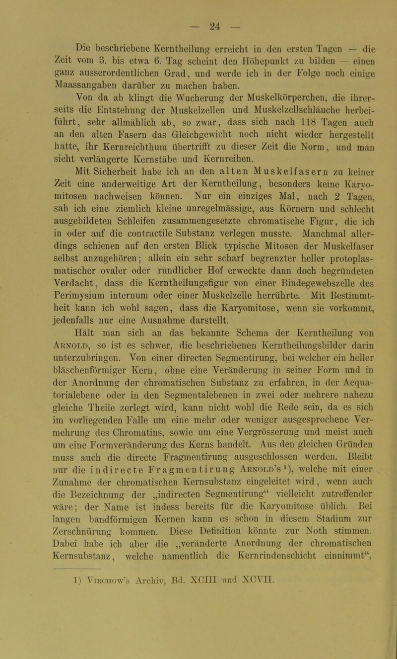 Die beschriebene Kerntheilung erreicht in den ersten Tagen — die /eit vom 3. bis etwa 6. Tag scheint den Höhepunkt zu bilden einen ganz ausserordentlichen Grad, und werde ich in der Folge noch einige Maassangaben darüber zu machen haben. Von da ab klingt die Wucherung der Muskclkörperchen, die ihrer- seits die Entstehung der Muskelzellen und Muskelzellschläuche herbei- führt, sehr allmählich ab, so zwar, dass sich nach 118 Tagen auch an den alten Fasern das Gleichgewicht noch nicht wieder hergestellt hatte, ihr Kern reich thum übertrifft zu dieser Zeit die Norm, und man sieht verlängerte Kernstäbe und Kernreihen. Mit Sicherheit habe ich an den alten Muskelfasern zu keiner Zeit eine anderweitige Art der Kerntheilung, besonders keine Karyo- mitosen nachweisen können. Nur ein einziges Mal, nach 2 Tagen, sah ich eine ziemlich kleine unregelmässige, aus Körnern und schlecht ausgebildeten Schleifen zusammengesetzte chromatische Figur, die ich in oder auf die contractile Substanz verlegen musste. Manchmal aller- dings schienen auf den ersten Blick typische Mitosen der Muskelfaser selbst anzugehören; allein ein sehr scharf begrenzter heller protoplas- matischer ovaler oder rundlicher Hof erweckte dann doch begründeten Verdacht, dass die Kerntheilungsfigur von einer Bindegewebszelle des Perimysium internum oder einer Muskelzelle herrührte. Mit Bestimmt- heit kann ich wohl sagen, dass die Karyomitose, wenn sie vorkommt, jedenfalls nur eine Ausnahme darstellt. Hält man sich an das bekannte Schema der Kerntheilung von Arnold, so ist es schwer, die beschriebenen Kerntheilungsbilder darin unterzubringen. Von einer directen Segmentirung, bei welcher ein heller bläschenförmiger Kern, ohne eine Veränderung in seiner Form und in der Anordnung der chromatischen Substanz zu erfahren, in der Aequa- torialebene oder in den Segmentalebenen in zwei oder mehrere nahezu gleiche Theile zerlegt wird, kann nicht wohl die Rede sein, da es sich im vorliegenden Falle um eine mehr oder weniger ausgesprochene Ver- mehrung des Chromatins, sowie um eine Vergrösserung und meist auch um eine Formveränderung des Kerns handelt. Aus den gleichen Gründen muss auch die directe Fragmentirung ausgeschlossen werden. Bleibt nur die in directe Fragmentirung Arnold’s1), welche mit einer Zunahme der chromatischen Kernsubstanz eingeleitet wird, wenn auch die Bezeichnung der „indirecten Segmentirung“ vielleicht zutreffender wäre; der Name ist indess bereits für die Karyomitose üblich. Bei langen bandförmigen Kernen kann es schon in diesem Stadium zur Zerschnürung kommen. Diese Definition könnte zur Noth stimmen. Dabei habe ich aber die „veränderte Anordnung der chromatischen Kernsubstanz, welche namentlich die Kern rin den Schicht einnimmt“, 1) Viechow’s Archiv, Bd. XCIII und XCVII.
