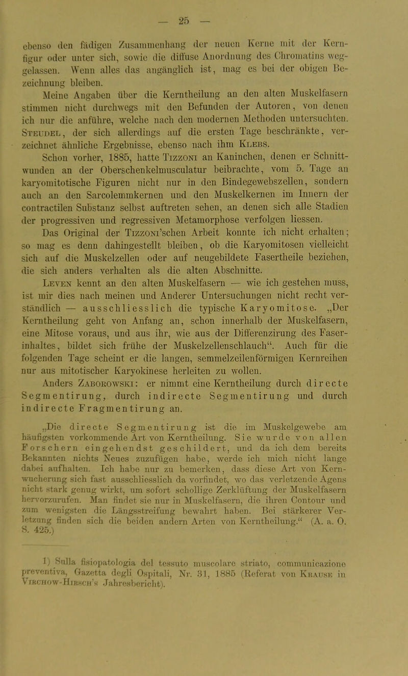 ebenso den fädigen Zusammenhang der neuen Kerne mit der Kern- figur oder unter sich, sowie die diffuse Anordnung des Oliroinatins weg- gelassen. Wenn alles das angänglich ist, mag es bei der obigen Be- zeichnung bleiben. Meine Angaben über die Kerntheilung an den alten Muskelfasern stimmen nicht durchwegs mit den Befunden der Autoren, von denen ich nur die anführe, welche nach den modernen Methoden untersuchten. Steudel, der sich allerdings auf die ersten Tage beschränkte, ver- zeichnet ähnliche Ergebnisse, ebenso nach ihm Klebs. Schon vorher, 1885, hatte Tizzoni an Kaninchen, denen er Schnitt- wunden an der Oberschenkelnmsculatur beibrachte, vom 5. Tage an karyomitotische Figuren nicht nur in den Bindegewebszellen, sondern auch an den Sarcolemmkernen und den Muskelkernen im Innern der contractilen Substanz selbst auftreten sehen, an denen sich alle Stadien der progressiven und regressiven Metamorphose verfolgen Hessen. Das Original der Tizzom’schen Arbeit konnte ich nicht erhalten; so mag es denn dahingestellt bleiben, ob die Karyomitosen vielleicht sich auf die Muskelzellen oder auf neugebildete Fasertheile beziehen, die sich anders verhalten als die alten Abschnitte. Leven kennt an den alten Muskelfasern — wie ich gestehen muss, ist mir dies nach meinen und Anderer Untersuchungen nicht recht ver- ständlich — ausschliesslich die typische Karyomitose. „Der Kerntheilung geht von Anfang an, schon innerhalb der Muskelfasern, eine Mitose voraus, und aus ihr, wie aus der Differenzirung des Faser- inhaltes, bildet sich frühe der Muskelzellenschlauch“. Auch für die folgenden Tage scheint er die langen, semmelzeilenförmigen Kernreihen nur aus mitotischer Karyokinese herleiten zu wollen. Anders Zaborowski: er nimmt eine Kerntheilung durch directe Segmentirung, durch in directe Segment irung und durch indirecte Fragmentirung an. „Die directe Segmentirung ist die im Muskelgewebe am häufigsten vorkommende Art von Kerntheilung. Sie wurde von allen Forschern eingehendst geschildert, und da ich dem bereits Bekannten nichts Neues zuzufügen habe, werde ich mich nicht lange dabei aufhalten. Ich habe nur zu bemerken, dass diese Art von Kern- wucherung sich fast ausschliesslich da vorfindet, wo das verletzende Agens nicht stark genug wirkt, um sofort schollige Zerklüftung der Muskelfasern hervorzurufen. Man findet sie nur in Muskelfasern, die ihren Contour und znm wenigsten die Längsstreifung bewahrt haben. Bei stärkerer Ver- letzung finden sich die beiden andern Arten von Kerntheilung.“ (A. a. 0. S. 425.) 1) Sulla fisiopatologia dcl tessuto muscolare striato, communicazionc preventiva, Gazetta degli Ospitali, Nr. 81, 1885 (Referat von K hause in \ ikchow-Hihscm’s Jahresbericht).