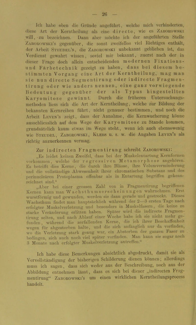 Ich habe oben die Gründe angeführt, welche mich verhinderten, diese Art der Kerntheilung als eine di recte, wie es Zaborowski will, zu bezeichnen. Dann aber möchte ich der angeführten Stelle Zaborowski’s gegenüber, die sonst zweifellos viel Richtiges enthält, der Arbeit Steudel’s, die Zaborowski unbekannt geblieben ist, das Verdienst gewahrt wissen, soviel mir bekannt, zuerst nach der in dieser Frage doch allein entscheidenden modernen Fixations- und Färbetechnik gezeigt zu haben, dass bei diesem be- stimmten Vorgang eine Art der Kerntheilung, mag man sie nun directe Segmentirung oder indirecte Fragmen- tirung oder wie anders nennen, eine ganz vorwiegende Bedeutung gegenüber der als Typus hingestellten K a r y o m i t o s e gewinnt. Durch die früheren Uutersuchungs- methoden Hess sich die Art der Kerntheilung, welche zur Bildung der bekannten Kernreihen führt, nicht genauer bestimmen, und noch die Arbeit Leven’s zeigt, dass der Annahme, die Kernwucherung könne ausschliesslich auf dem Wege der Karyomitose zu Stande kommen, grundsätzlich kaum etwas im Wege steht, wenn ich auch ebensowenig wie Strudel, Zaborowski, Klebs u. s. w. die Angaben Leven’s als richtig anzuerkennen vermag. Zur indirecten Fragmen tirung schreibt Zaborowski: „Es leidet keinen Zweifel, dass bei der Muskelentartung Kernformen Vorkommen, welche der regressiven Metamorphose angehören. Es betrifft dies Kerne, die durch ihre Blässe, ihre Volumverminderung und die vollständige Abwesenheit ihrer chromatischen Substanz und des perinuoleären Protoplasma offenbar als in Entartung begriffen gekenn- zeichnet sind.“ „Aber bei einer grossen Zahl von in Fragmentirung begriffenen Kernen kann man W achsthumserschein ungen wahrnehmen. Erst, wurstförmig und gewunden, werden sie dann gerade und gestreckt. Dieses Waclisthum findet man hauptsächlich während der 2 3 ersten Tage nach erfolgter Muskelverletzung und besonders in Muskelfasern, die keine zu starke Veränderung erlitten haben. Später wird die indirecte Fragmen- tirung selten, und nach Ablauf einer Woche habe ich sie nicht mehr ge- funden, während die zerfallenden Kerne, die ich ihrer Beschaffenheit wegen für abgestorben halte, und die sich anfänglich nur da voifinden, wo die Verletzung stark genug war, ein Absterben der ganzen Faser zu bedingen, sich auch noch viel später vorfinden. Man kann sie sogar noch 3 Monate nach erfolgter Muskelverletzung antreffen.“ Ich habe diese Bemerkungen absichtlich abgedruckt, damit sie als Vervollständigung der bisherigen Schilderung dienen können; allerdings muss ich sagen, dass sich weder aus der Beschreibung, noch aus der Abbildung entnehmen lässt, dass es sich bei dieser „indirecten brag- mentirung“ Zaborowski’s um einen wirklichen Kerntheilungsprocess handelt.