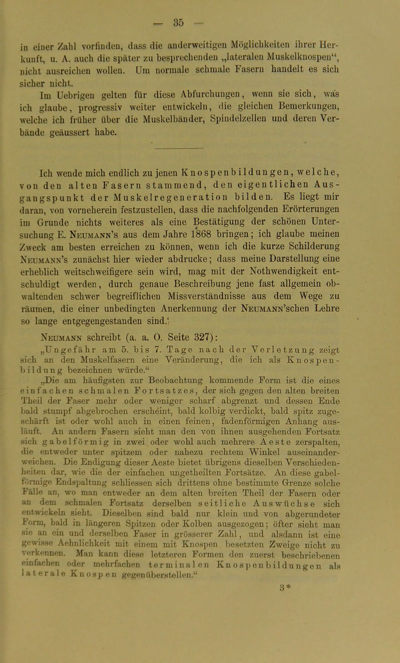 in einer Zahl vorfinden, dass die anderweitigen Möglichkeiten ihrer Her- kunft, u. A. auch die später zu besprechenden „lateralen Muskelknospen“, nicht ausreichen wolleu. Um normale schmale Fasern handelt es sich sicher nicht. Im Uebrigen gelten für diese Abfurchungen, wenn sie sich, was ich glaube, progressiv weiter entwickeln, die gleichen Bemerkungen, welche ich früher über die Muskelbänder, Spindelzelleu und deren Ver- bände geäussert habe. Ich wende mich endlich zu jenen Knospenbildungen, welche, von den alten Fasern stammend, den eigentlichen Aus- gangspunkt der Muskelregeneration bilden. Es liegt mir daran, von vorneherein festzustellen, dass die nachfolgenden Erörterungen im Grunde nichts weiteres als eine Bestätigung der schönen Unter- suchung E. Neumann’s aus dem Jahre 1868 bringen; ich glaube meinen Zweck am besten erreichen zu können, wenn ich die kurze Schilderung Neumann’s zunächst hier wieder abdrucke; dass meine Darstellung eine erheblich weitschweifigere sein wird, mag mit der Nothwendigkeit ent- schuldigt werden, durch genaue Beschreibung jene fast allgemein ob- waltenden schwer begreiflichen Missverständnisse aus dem Wege zu räumen, die einer unbedingten Anerkennung der NEUMANN’schen Lehre so lange entgegengestanden sind.' Neumann schreibt (a. a. 0. Seite 327): „Ungefähr am 5. bis 7. Tage nach der Verletzung zeigt sich an den Muskelfasern eine Veränderung, die ich als Knospen- bildung bezeichnen würde.“ „Die am häufigsten zur Beobachtung kommende Form ist die eines einfachen schmalen Fortsatzes, der sich gegen den alten breiten Theil der Faser mehr oder weniger scharf abgrenzt und dessen Ende bald stumpf abgebrochen erscheint, bald kolbig verdickt, bald spitz zuge- schärft ist oder wohl auch in einen feinen, fadenförmigen Anhang aus- läuft. An andern Fasern sieht man den von ihnen ausgehenden Fortsatz sich gabelförmig in zwei oder wohl auch mehrere Aeste zerspalten, die entweder unter spitzem oder nahezu rechtem Winkel auseinander- weichen. Die Endigung dieser Aeste bietet übrigens dieselben Verschieden- heiten dar, wie die der einfachen ungetheilten Fortsätze. An diese gabel- förmige Endspaltung schliessen sich drittens ohne bestimmte Grenze solche Fälle an, wo man entweder an dem alten breiten Theil der Fasern oder an dem schmalen Fortsatz derselben seitliche Auswüchse sich entwickeln sieht. Dieselben sind bald nur klein und von abgerundeter Form, bald in längeren Spitzen oder Kolben ausgezogen; öfter sieht man sie an ein und derselben Faser in grösserer Zahl , und alsdann ist eine gewisse Aehnlichkeit mit einem mit Knospen besetzten Zweige nicht zu verkennen. Man kann diese letzteren Formen den zuerst beschriebenen einfachen oder mehrfachen terminalen Knospenbildungen als laterale Knospen gegenüberstellen.“ 3*