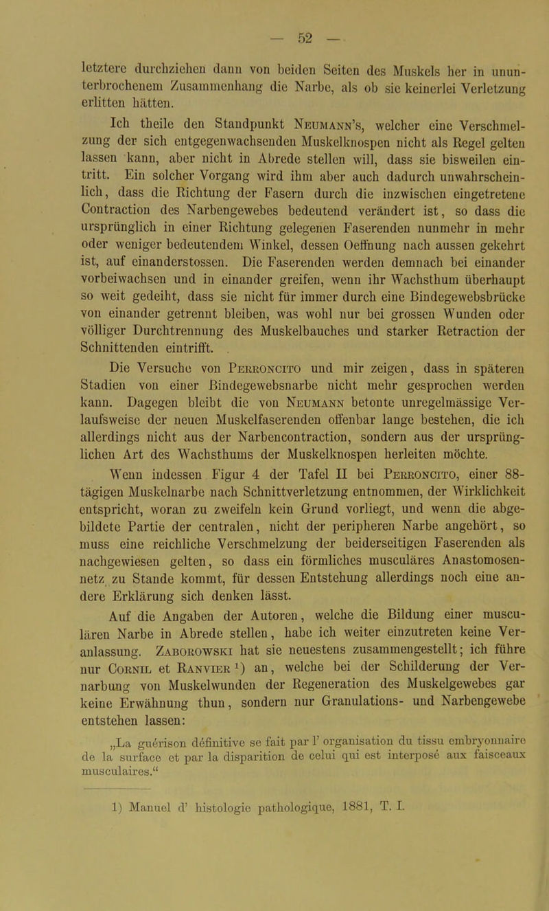 letztere durchziehen dann von beiden Seiten des Muskels her in unun- terbrochenem Zusammenhang die Narbe, als ob sie keinerlei Verletzung erlitten hätten. Ich tbeile den Standpunkt Neumann’s, welcher eine Verschmel- zung der sich entgegenwachsenden Muskelknospen nicht als Regel gelten lassen kann, aber nicht in Abrede stellen will, dass sie bisweilen ein- tritt. Ein solcher Vorgang wird ihm aber auch dadurch unwahrschein- lich, dass die Richtung der Fasern durch die inzwischen eingetretenc Contraction des Narbengewebes bedeutend verändert ist, so dass die ursprünglich in einer Richtung gelegenen Faserenden nunmehr in mehr oder weniger bedeutendem Winkel, dessen Oeffnung nach aussen gekehrt ist, auf einanderstossen. Die Faserenden werden demnach bei einander vorbeiwachsen und in einander greifen, wenn ihr Wachsthum überhaupt so weit gedeiht, dass sie nicht für immer durch eine Bindegewebsbrücke von einander getrennt bleiben, was wohl nur bei grossen Wunden oder völliger Durchtrennung des Muskelbauches und starker Retraction der Schnittenden eintrifft. Die Versuche von Peeeoncito und mir zeigen, dass in späteren Stadien von einer ßindegewebsnarbe nicht mehr gesprochen werden kann. Dagegen bleibt die von Neumann betonte unregelmässige Ver- laufsweise der neuen Muskelfaserenden offenbar lange bestehen, die ich allerdings nicht aus der Narbencontraction, sondern aus der ursprüng- lichen Art des Wachsthums der Muskelknospen herleiten möchte. Wenn indessen Figur 4 der Tafel II bei Pekeoncito, einer 88- tägigen Muskelnarbe nach Schnittverletzung entnommen, der Wirklichkeit entspricht, woran zu zweifeln kein Grund vorliegt, und wenn die abge- bildete Partie der centralen, nicht der peripheren Narbe angehört, so muss eine reichliche Verschmelzung der beiderseitigen Faserenden als nachgewiesen gelten, so dass ein förmliches musculäres Anastomosen- netz zu Stande kommt, für dessen Entstehung allerdings noch eine an- dere Erklärung sich denken lässt. Auf die Angaben der Autoren, welche die Bildung einer muscu- lären Narbe in Abrede stellen, habe ich weiter einzutreten keine Ver- anlassung. Zaboeowski hat sie neuestens zusammengestellt; ich führe nur Coenil et Ran vier x) an, welche bei der Schilderung der Ver- narbung von Muskelwunden der Regeneration des Muskelgewebes gar keine Erwähnung thun, sondern nur Granulations- und Narbengewebe entstehen lassen: „La guerison definitive se fait par V Organisation du tissu embryonnaire de la surface et par la disparition de celui qui est interpose aux faisceaux musculaires.“ 1) Manuel d’ histologie pathologique, 1881, T. I.