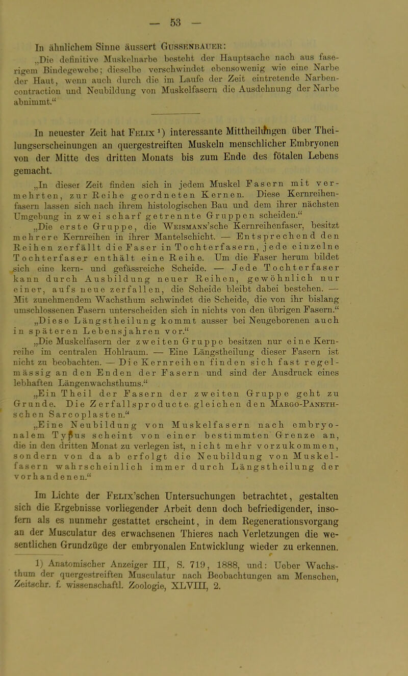 In ähnlichem Sinne äussert Gtjssenbauer: ,,Die definitive Muskelnarbe bestellt der Hauptsache nach aus fase- rigem Bindegewebe; dieselbe verschwindet obonsowonig wie eine Narbe der Haut, wenn auch durch dio im Laute der Zeit eintretende Narbon- contraction und Neubildung von Muskelfasern die Ausdehnung der Narbe abnimmt.“ In neuester Zeit hat Felix1) interessante Mittheilifngen über Thei- lungserscheinungen an quergestreiften Muskeln menschlicher Embryonen von der Mitte des dritten Monats bis zum Ende des fötalen Lebens gemacht. „In dieser Zeit finden sich in jedem Muskel Fasern mit ver- mehrten, zur Reihe geordneten Kernen. Diese Kernreihen- fasem lassen sich nach ihrem histologischen Bau und dem ihrer nächsten Umgebung in zwei scharf getrennte Gruppen scheiden.“ „Die erste Gruppe, die Weismann’sehe Kernreihenfaser, besitzt mehrere Kernreihen in ihrer Mantelschicht. — Entsprechend den Reihen zerfällt die Faser in Tochterfasern, jede einzelne Tochterfaser enthält eine Reihe. Um die Faser herum bildet .sich eine kern- und gefassreiche Scheide. — Jede Tochterfaser kann durch Ausbildung neuer Reihen, gewöhnlich nur einer, aufs neue zerfallen, die Scheide bleibt dabei bestehen. — Mit zunehmendem Wachsthum schwindet die Scheide, die von ihr bislang umschlossenen Fasern unterscheiden sich in nichts von den übrigen Fasern.“ „Diese Längstheilung kommt ausser bei Neugeborenen auch in späteren Lebensjahren vor.“ „Die Muskelfasern der zweiten Gruppe besitzen nur eine Kern- reihe im centralen Hohlraum. — Eine Längstheilung dieser Fasern ist nicht zu beobachten. — Die Kernreihen finden sich fast regel- mässig an den Enden der Fasern und sind der Ausdruck eines lebhaften Längenwachsthums.“ „EinTheil der Fasern der zweiten Gruppe geht zu Grunde. Die Z e r f al 1 s p r o d uc t e gleichen den Margo-Paneth- schen Sar c o pla s t e n.“ „Eine Neubildung von Muskelfasern nach embryo- nalem Tyf! us scheint von einer bestimmten Grenze an, die in den dritten Monat zu verlegen ist, nicht mehr vorzukommen, sondern von da ab erfolgt die Neubildung von Muskel- fasern wahrscheinlich immer durch Längstheilung der vorhandene n.“ Im Lichte der FELix’schen Untersuchungen betrachtet, gestalten sich die Ergebnisse vorliegender Arbeit denn doch befriedigender, inso- fern als es nunmehr gestattet erscheint, in dem Regenerationsvorgang an der Musculatur des erwachsenen Thieres nach Verletzungen die we- sentlichen Grundzüge der embryonalen Entwicklung wieder zu erkennen. 1) Anatomischer Anzeiger III, S. 719, 1888, und: Uober Wachs- thum der quergestreiften Musculatur nach Beobachtungen am Monschen, Zeitschr. f. wissenschaftl. Zoologie, XLVIII, 2.