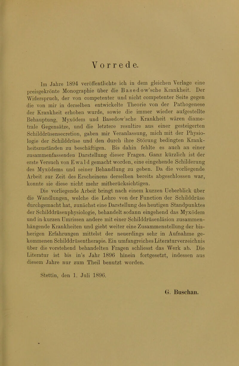 Vorrede. Im Jahre 1894 veröffentlichte ich in dem gleichen Verlage eine preisgekrönte Monographie über die Basedowsche Krankheit. Der Widerspruch, der von competenter und nicht competenter Seite gegen die von mir in derselben entwickelte Theorie von der Pathogenese der Krankheit erhoben wurde, sowie die immer wieder aufgestellte Behauptung, Myxödem und Basedow sche Krankheit wären diame- trale Gegensätze, und die letztere resultire aus einer gesteigerten Schilddrüsensecretion, gaben mir Veranlassung, mich mit der Physio- logie der Schilddrüse und den durch ihre Störung bedingten Krank- heitszuständen zu beschäftigen. Bis dahin fehlte es auch an einer zusammenfassenden Darstellung dieser Fragen. Ganz kürzlich ist der erste Versuch von E wal d gemacht worden, eine eingehende Schilderung des Myxödems und seiner Behandlung zu geben. Da die vorliegende Arbeit zur Zeit des Erscheinens derselben bereits abgeschlossen war, konnte sie diese nicht mehr mitberücksichtigen. Die vorliegende Arbeit bringt nach einem kurzen Ueberblick über die Wandlungen, welche die Lehre von der Function der Schilddrüse durchgemacht hat, zunächst eine Darstellung des heutigen Standpunktes der Schilddrüsenphysiologie, behandelt sodann eingehend das Myxödem und in kurzen Umrissen andere mit einer Schilddrüsenläsion zusammen- hängende Krankheiten und giebt weiter eine Zusammenstellung der bis- herigen Erfahrungen mittelst der neuerdings sehr in Aufnahme ge- kommenen Schilddrüsentherapie. Ein umfangreiches Literaturverzeichnis über die vorstehend behandelten Fragen schliesst das Werk ab. Die Literatur ist bis in’s Jahr 1896 hinein fortgesetzt, indessen aus diesem Jahre nur zum Theil benutzt worden. Stettin, den 1. Juli 1896. G. Buscha».