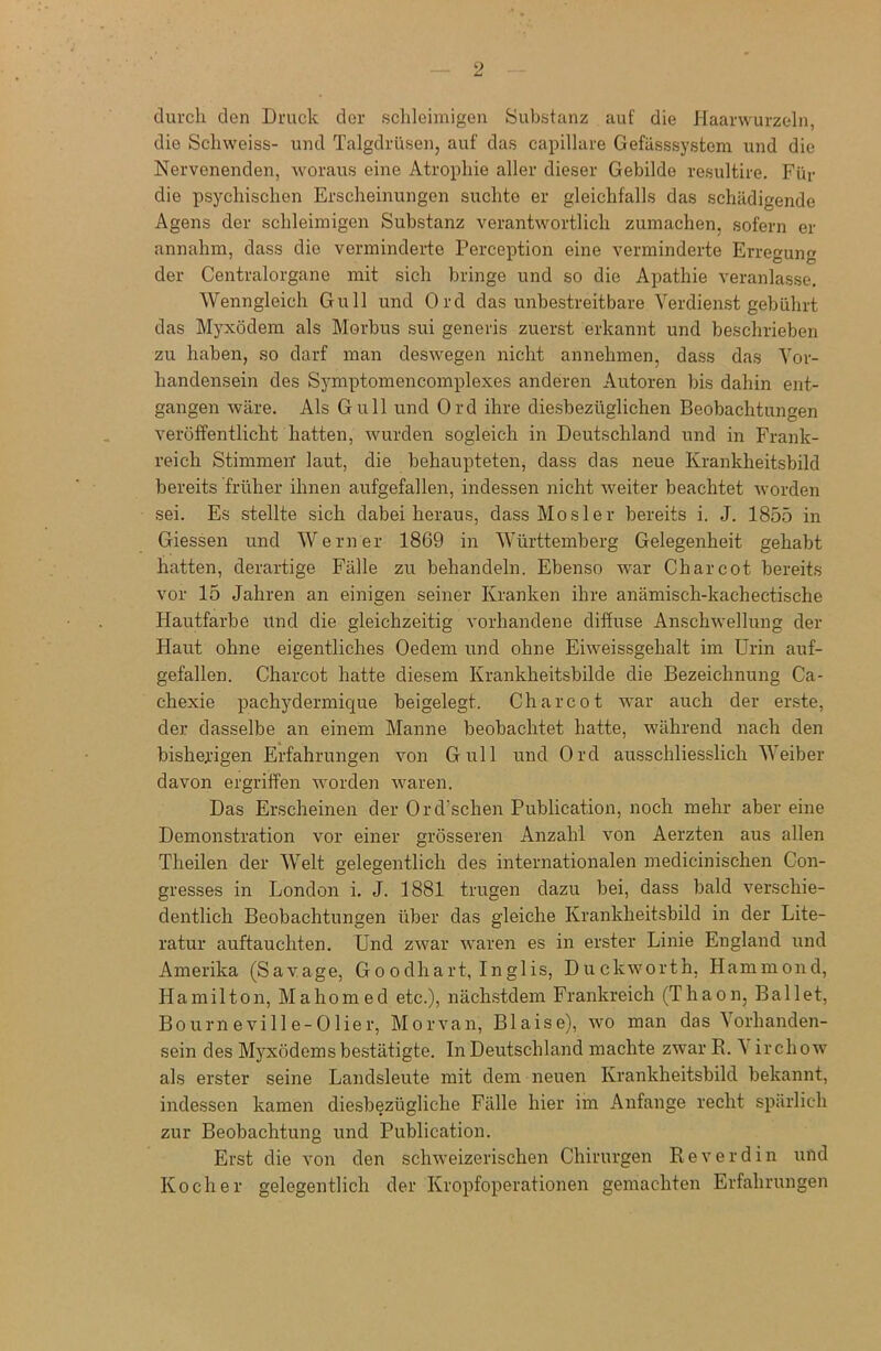 durch den Druck der schleimigen Substanz auf die Haarwurzeln, die Schweiss- und Talgdrüsen, auf das capillare Gefässsystem und die Nervenenden, woraus eine Atrophie aller dieser Gebilde resultire. Für die psychischen Erscheinungen suchte er gleichfalls das schädigende Agens der schleimigen Substanz verantwortlich zumachen, sofern er annahm, dass die verminderte Perception eine verminderte Erregung der Centralorgane mit sich bringe und so die Apathie veranlasse. Wenngleich Gull und Ord das unbestreitbare Verdienst gebührt das Myxödem als Morbus sui generis zuerst erkannt und beschrieben zu haben, so darf man deswegen nicht annehmen, dass das Vor- handensein des Symptomencomplexes anderen Autoren bis dahin ent- gangen wäre. Als Gull und Ord ihre diesbezüglichen Beobachtungen veröffentlicht hatten, wurden sogleich in Deutschland und in Frank- reich Stimmen laut, die behaupteten, dass das neue Krankheitsbild bereits früher ihnen aufgefallen, indessen nicht weiter beachtet worden sei. Es stellte sich dabei heraus, dass Mosler bereits i. J. 1855 in Giessen und Werner 1869 in Württemberg Gelegenheit gehabt hatten, derartige Fälle zu behandeln. Ebenso war Charcot bereits vor 15 Jahren an einigen seiner Kranken ihre anämisch-kachectische Hautfarbe und die gleichzeitig vorhandene diffuse Anschwellung der Haut ohne eigentliches Oedern und ohne Eiweissgehalt im Urin auf- gefallen. Charcot hatte diesem Krankheitsbilde die Bezeichnung Ca- chexie pachydermique beigelegt. Charcot war auch der erste, der dasselbe an einem Manne beobachtet hatte, während nach den bisherigen Erfahrungen von Gull und Ord ausschliesslich Weiber davon ergriffen worden waren. Das Erscheinen der Ord’schen Publication, noch mehr aber eine Demonstration vor einer grösseren Anzahl von Aerzten aus allen Theilen der Welt gelegentlich des internationalen medicinischen Con- gresses in London i. J. 1881 trugen dazu bei, dass bald verschie- dentlich Beobachtungen über das gleiche Krankheitsbild in der Lite- ratur auftauchten. Und zwar waren es in erster Linie England und Amerika (Savage, Go odhart, Inglis, Duckworth. Hammond, Hamilton, Mahomed etc.), nächstdem Frankreich (Thaon, Ballet, Bourneville-Olier, Morvan, Blaise), wo man das Vorhanden- sein des Myxödems bestätigte. In Deutschland machte zwar R. V irehow als erster seine Landsleute mit dem neuen Krankheitsbild bekannt, indessen kamen diesbezügliche Fälle hier im Anfänge recht spärlich zur Beobachtung und Publication. Erst die von den schweizerischen Chirurgen Reverdin und Kocher gelegentlich der Kropfoperationen gemachten Erfahrungen