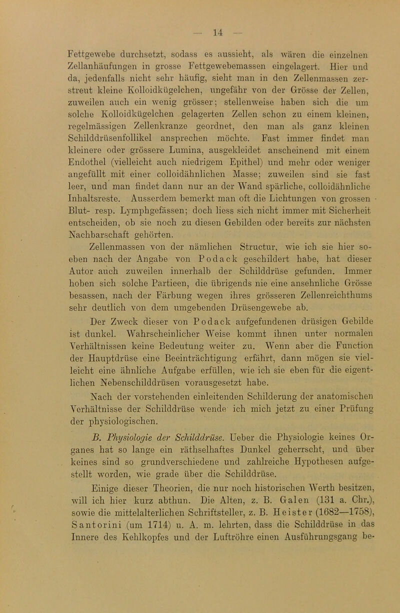 Fettgewebe durchsetzt, sodass es aussieht, als wären die einzelnen Zellanhäufungen in grosse Fettgewebemassen eingelagert. Hier und da, jedenfalls nicht sehr häufig, sieht man in den Zellenmassen zer- streut kleine Kolloidkügelchen, ungefähr von der Grösse der Zellen, zuweilen auch ein wenig grösser; stellenweise haben sich die um solche Kolloidkügelchen gelagerten Zellen schon zu einem kleinen, regelmässigen Zellenkranze geordnet, den man als ganz kleinen Schilddrüsenfollikel ansprechen möchte. Fast immer findet man kleinere oder grössere Lumina, ausgekleidet anscheinend mit einem Endothel (vielleicht auch niedrigem Epithel) und mehr oder weniger angefüllt mit einer colloidähnlichen Masse; zuweilen sind sie fast leer, und man findet dann nur an der Wand spärliche, colloidähnliche Inhaltsreste. Ausserdem bemerkt man oft die Lichtungen von grossen Blut- resp. Lymphgefässen; doch liess sich nicht immer mit Sicherheit entscheiden, ob sie noch zu diesen Gebilden oder bereits zur nächsten Nachbarschaft gehörten. Zellenmassen von der nämlichen Structur, wie ich sie hier so- eben nach der Angabe von P o d a c k geschildert habe, hat dieser Autor auch zuweilen innerhalb der Schilddrüse gefunden. Immer hoben sich solche Partieen, die übrigends nie eine ansehnliche Grösse besassen, nach der Färbung wegen ihres grösseren Zellenreichthums sehr deutlich von dem umgebenden Drüsengewebe ab. Der Zweck dieser von Podack aufgefundenen drüsigen Gebilde ist dunkel. Wahrscheinlicher Weise kommt ihnen unter normalen Verhältnissen keine Bedeutung weiter zu. Wenn aber die Function der Hauptdrüse eine Beeinträchtigung erfährt, dann mögen sie viel- leicht eine ähnliche Aufgabe erfüllen, wie ich sie eben für die eigent- lichen Nebenschilddrüsen vorausgesetzt habe. Nach der vorstehenden einleitenden Schilderung der anatomischen Verhältnisse der Schilddrüse wende ich mich jetzt zu einer Prüfung der physiologischen. B. Physiologie der Schilddrüse. Ueber die Physiologie keines Or- ganes hat so lange ein räthselhaftes Dunkel geherrscht, und über keines sind so grundverschiedene und zahlreiche Hypothesen aufge- stellt worden, wie grade über die Schilddrüse. Einige dieser Theorien, die nur noch historischen Werth besitzen, will ich hier kurz abthun. Die Alten, z. B. Galen (131 a. Chr.), sowie die mittelalterlichen Schriftsteller, z. B. Heister (1682—1758), Santorini (um 1714) u. A. m. lehrten, dass die Schilddrüse in das Innere des Kehlkopfes und der Luftröhre einen Ausführungsgang be-