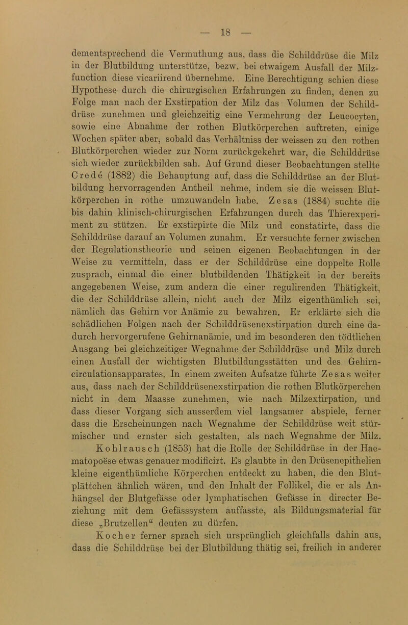 dementsprechend die Vermutliung aus, dass die Schilddrüse die Milz in der Blutbildung unterstütze, bezw. bei etwaigem Ausfall der Milz- function diese vicariirend übernehme. Eine Berechtigung schien diese Hypothese durch die chirurgischen Erfahrungen zu finden, denen zu Folge man nach der Exstirpation der Milz das Volumen der Schild- drüse zunehmen und gleichzeitig eine Vermehrung der Leueocyten, sowie eine Abnahme der rothen Blutkörperchen auftreten, einige Wochen später aber, sobald das Verhältniss der weissen zu den rothen Blutkörperchen wieder zur Norm zurückgekehrt war, die Schilddrüse sich wieder zurückbilden sah. Auf Grund dieser Beobachtungen stellte Crede (1882) die Behauptung auf, dass die Schilddrüse an der Blut- bildung hervorragenden Antheil nehme, indem sie die weissen Blut- körperchen in rothe umzuwandeln habe. Zesas (1884) suchte die bis dahin klinisch-chirurgischen Erfahrungen durch das Thierexperi- ment zu stützen. Er exstirpirte die Milz und constatirte, dass die Schilddrüse darauf an Volumen zunahm. Er versuchte ferner zwischen der Regulationstheorie und seinen eigenen Beobachtungen in der Weise zu vermitteln, dass er der Schilddrüse eine doppelte Rolle zusprach, einmal die einer blutbildenden Thätigkeit in der bereits angegebenen Weise, zum andern die einer regulirenden Thätigkeit, die der Schilddrüse allein, nicht auch der Milz eigenthümlich sei, nämlich das Gehirn vor Anämie zu bewahren. Er erklärte sich die schädlichen Folgen nach der Schilddrüsenexstirpation durch eine da- durch hervorgerufene Gehirnanämie, und im besonderen den tödtlichen Ausgang bei gleichzeitiger Wegnahme der Schilddrüse und Milz durch einen Ausfall der wichtigsten Blutbildungsstätten und des Gehirn- circulationsapparates. In einem zweiten Aufsatze führte Zesas weiter aus, dass nach der Schilddrüsenexstirpation die rothen Blutkörperchen nicht in dem Maasse zunehmen, wie nach Milzextirpation, und dass dieser Vorgang sich ausserdem viel langsamer abspiele, ferner dass die Erscheinungen nach Wegnahme der Schilddrüse weit stür- mischer und ernster sich gestalten, als nach Wegnahme der Milz. Kohlrausch (1853) hat die Rolle der Schilddrüse in der Hae- matopoese etwas genauer modificirt. Es glaubte in den Drüsenepithelien kleine eigenthümliche Körperchen entdeckt zu haben, die den Blut- plättchen ähnlich wären, und den Inhalt der Follikel, die er als An- hängsel der Blutgefässe oder lymphatischen Gefässe in directer Be- ziehung mit dem Gefässsystem auffasste, als Bildungsmaterial für diese „Brutzellen“ deuten zu dürfen. Kocher ferner sprach sich ursprünglich gleichfalls dahin aus, dass die Schilddrüse bei der Blutbildung thätig sei, freilich in anderer