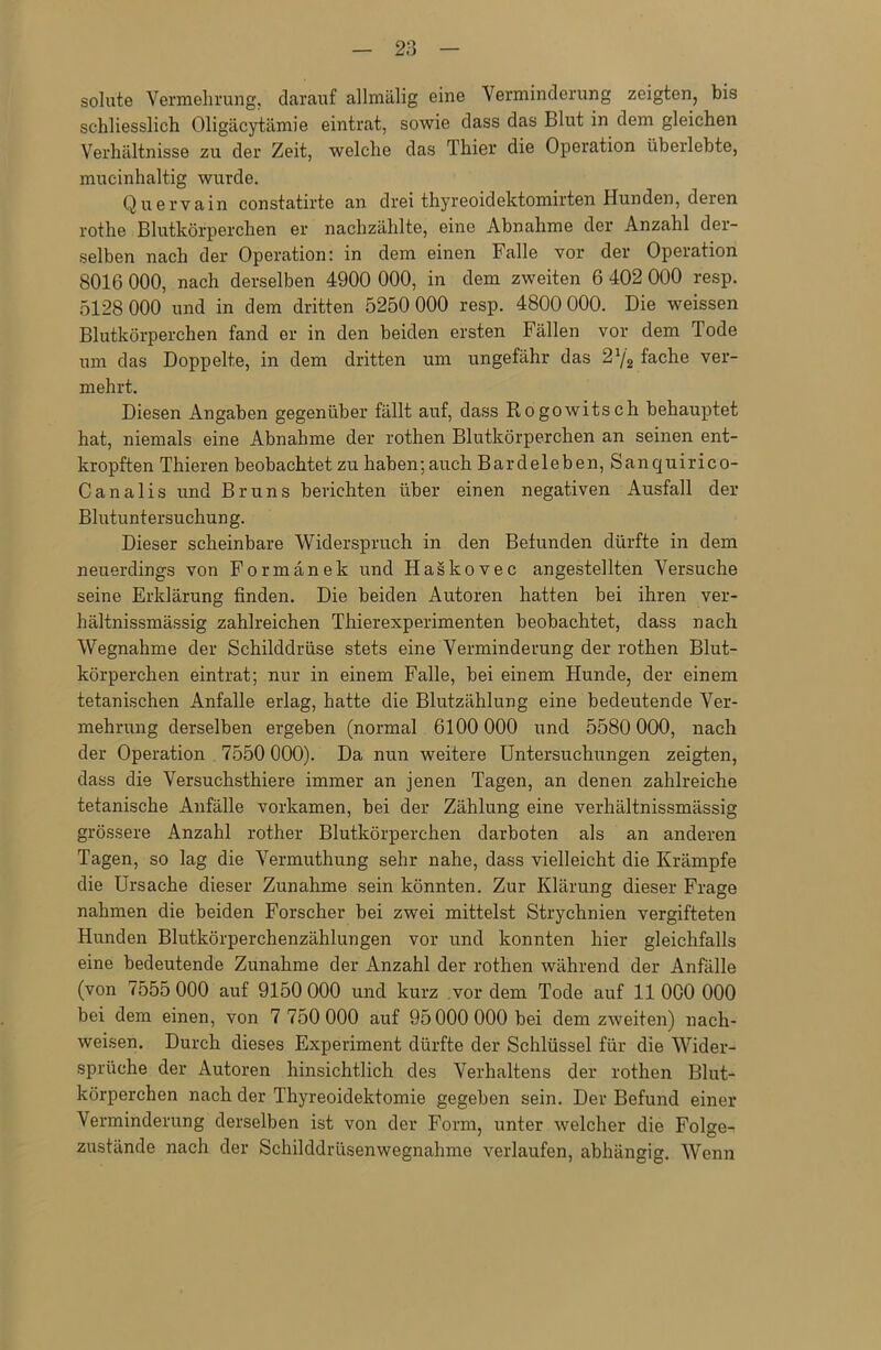 solute Vermehrung, darauf allmälig eine Verminderung zeigten, bis schliesslich Oligäcytämie eintrat, sowie dass das Blut in dem gleichen Verhältnisse zu der Zeit, welche das Thier die Operation überlebte, mucinhaltig wurde. Quervain constatirte an drei thyreoidektomirten Hunden, deren rothe Blutkörperchen er nachzählte, eine Abnahme der Anzahl der- selben nach der Operation: in dem einen Falle vor der Operation 8016 000, nach derselben 4900 000, in dem zweiten 6 402 000 resp. 5128 000 und in dem dritten 5250 000 resp. 4800 000. Die weissen Blutkörperchen fand er in den beiden ersten Fällen vor dem Tode um das Doppelte, in dem dritten um ungefähr das 2J/2 fache ver- mehrt. Diesen Angaben gegenüber fällt auf, dass Rogowitsch behauptet hat, niemals eine Abnahme der rothen Blutkörperchen an seinen ent- kropften Thieren beobachtet zu haben; auch Bardeleben, Sanquirico- Canalis und Bruns berichten über einen negativen Ausfall der Blutuntersuchung. Dieser scheinbare Widerspruch in den Befunden dürfte in dem neuerdings von Formänek und Haskovec angestellten Versuche seine Erklärung finden. Die beiden Autoren hatten bei ihren ver- hältnissmässig zahlreichen Thierexperimenten beobachtet, dass nach Wegnahme der Schilddrüse stets eine Verminderung der rothen Blut- körperchen eintrat; nur in einem Falle, bei einem Hunde, der einem tetanischen Anfalle erlag, hatte die Blutzählung eine bedeutende Ver- mehrung derselben ergeben (normal 6100 000 und 5580 000, nach der Operation 7550 000). Da nun weitere Untersuchungen zeigten, dass die Versuchsthiere immer an jenen Tagen, an denen zahlreiche tetanische Anfälle vorkamen, bei der Zählung eine verhältnissmässig grössere Anzahl rother Blutkörperchen darboten als an anderen Tagen, so lag die Vermuthung sehr nahe, dass vielleicht die Krämpfe die Ursache dieser Zunahme sein könnten. Zur Klärung dieser Frage nahmen die beiden Forscher bei zwei mittelst Strychnien vergifteten Hunden Blutkörperchenzählungen vor und konnten hier gleichfalls eine bedeutende Zunahme der Anzahl der rothen während der Anfälle (von 7555 000 auf 9150 000 und kurz vordem Tode auf 11000 000 bei dem einen, von 7 750 000 auf 95 000 000 bei dem zweiten) nach- weisen. Durch dieses Experiment dürfte der Schlüssel für die Wider- sprüche der Autoren hinsichtlich des Verhaltens der rothen Blut- körperchen nach der Thyreoidektomie gegeben sein. Der Befund einer Verminderung derselben ist von der Form, unter welcher die Folgen zustände nach der Schilddrüsenwegnahme verlaufen, abhängig. Wenn