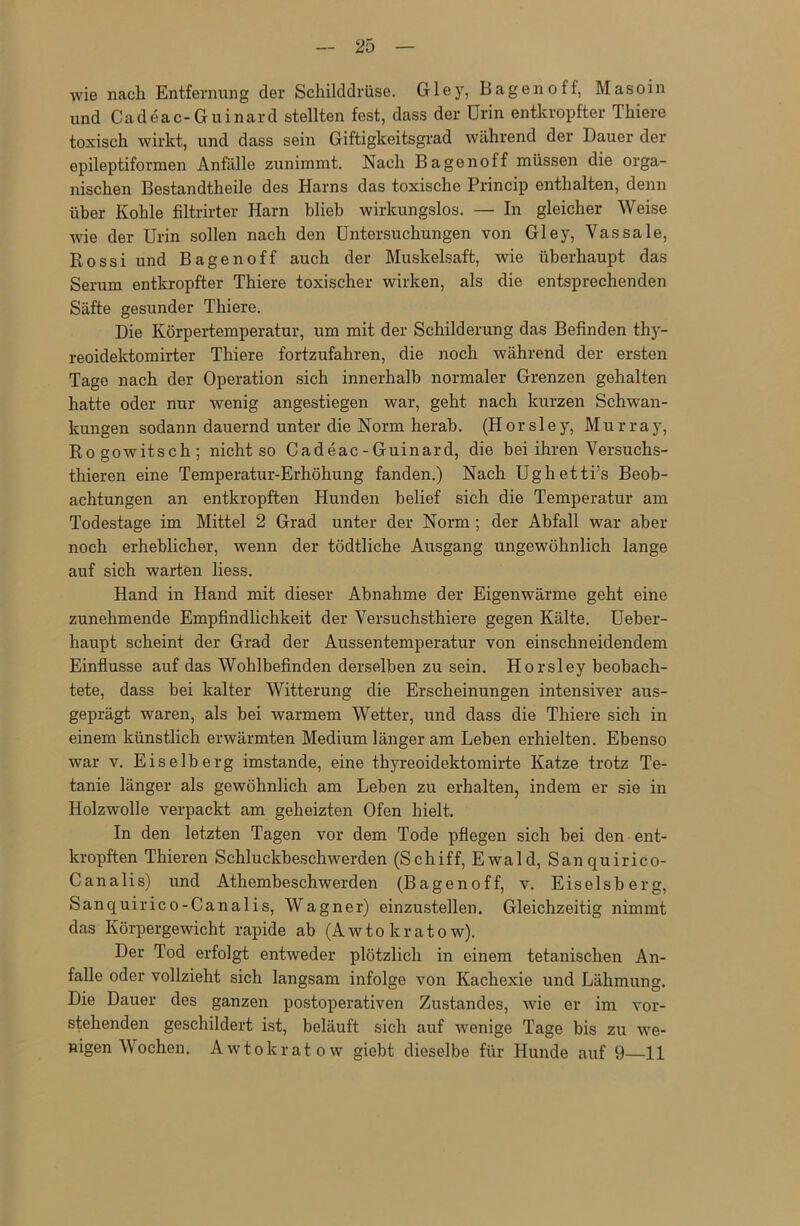 wie nach Entfernung der Schilddrüse. Gley, Bagenoff, Masoin und Cadeac-Guinard stellten fest, dass der Urin entkropfter Thiere toxisch wirkt, und dass sein Giftigkeitsgrad während der Dauer der epileptiformen Anfälle zunimmt. Nach Bagenoff müssen die orga- nischen Bestandtheile des Harns das toxische Princip enthalten, denn über Kohle filtrirter Harn blieb wirkungslos. — In gleicher Weise wie der Urin sollen nach den Untersuchungen von Gley, Vassale, Kossi und Bagenoff auch der Muskelsaft, wie überhaupt das Serum entkropfter Thiere toxischer wirken, als die entsprechenden Säfte gesunder Thiere. Die Körpertemperatur, um mit der Schilderung das Befinden thy- reoidektomirter Thiere fortzufahren, die noch während der ersten Tage nach der Operation sich innerhalb normaler Grenzen gehalten hatte oder nur wenig angestiegen war, geht nach kurzen Schwan- kungen sodann dauernd unter die Norm herab. (Horsley, Murray, Rogowitsch; nicht so Cadeac-Guinard, die bei ihren Versuchs- thieren eine Temperatur-Erhöhung fanden.) Nach Ughetti’s Beob- achtungen an entkropften Hunden belief sich die Temperatur am Todestage im Mittel 2 Grad unter der Norm ; der Abfall war aber noch erheblicher, wenn der tödtliche Ausgang ungewöhnlich lange auf sich warten liess. Hand in Hand mit dieser Abnahme der Eigenwärme geht eine zunehmende Empfindlichkeit der Versuchsthiere gegen Kälte. Ueber- haupt scheint der Grad der Aussentemperatur von einschneidendem Einflüsse auf das Wohlbefinden derselben zu sein. Horsley beobach- tete, dass bei kalter Witterung die Erscheinungen intensiver aus- geprägt waren, als bei warmem Wetter, und dass die Thiere sich in einem künstlich erwärmten Medium länger am Leben erhielten. Ebenso war v. Eiselberg imstande, eine thyreoidektomirte Katze trotz Te- tanie länger als gewöhnlich am Leben zu erhalten, indem er sie in Holzwolle verpackt am geheizten Ofen hielt. In den letzten Tagen vor dem Tode pflegen sich bei den ent- kropften Thieren Schluckbeschwerden (Schiff, Ewald, Sanquirico- Canalis) und Athembeschwerden (Bagenoff, v. Eiseisberg, Sanquirico-Canalis, Wagner) einzustellen. Gleichzeitig nimmt das Körpergewicht rapide ab (Awto krato w). Der Tod erfolgt entweder plötzlich in einem tetanischen An- falle oder vollzieht sich langsam infolge von Kachexie und Lähmung. Die Dauer des ganzen postoperativen Zustandes, wie er im vor- stehenden geschildert ist, beläuft sich auf wenige Tage bis zu we- nigen Wochen. Awtokratow giebt dieselbe für Hunde auf 9—11
