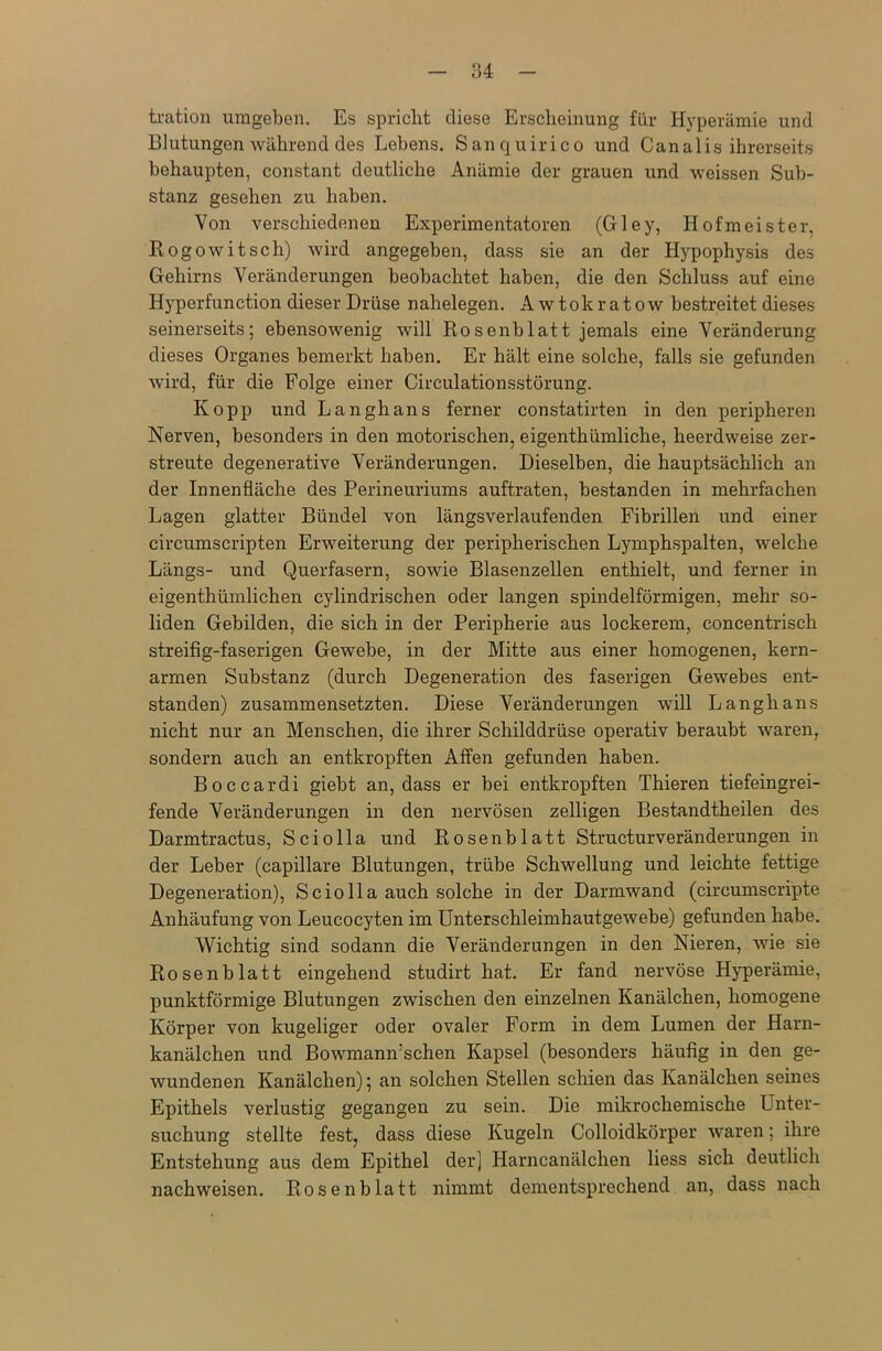 tration umgeben. Es spricht diese Erscheinung für Hyperämie und Blutungen während des Lebens. Sanquirico und Canalis ihrerseits behaupten, constant deutliche Anämie der grauen und weissen Sub- stanz gesehen zu haben. Von verschiedenen Experimentatoren (Gley, Hofmeister, Rogowitsch) wird angegeben, dass sie an der Hypophysis des Gehirns Veränderungen beobachtet haben, die den Schluss auf eine Hyperfunction dieser Drüse nahelegen. A wtokratow bestreitet dieses seinerseits; ebensowenig will Rosenblatt jemals eine Veränderung dieses Organes bemerkt haben. Er hält eine solche, falls sie gefunden wird, für die Folge einer Circulationsstörung. Kopp und Langhaus ferner constatirten in den peripheren Nerven, besonders in den motorischen, eigenthümliche, heerdweise zer- streute degenerative Veränderungen. Dieselben, die hauptsächlich an der Innenfläche des Perineuriums auftraten, bestanden in mehrfachen Lagen glatter Bündel von längsverlaufenden Fibrillen und einer circumscripten Erweiterung der peripherischen Lymphspalten, welche Längs- und Querfasern, sowie Blasenzellen enthielt, und ferner in eigenthümlichen cylindrischen oder langen spindelförmigen, mehr so- liden Gebilden, die sich in der Peripherie aus lockerem, concentrisch streifig-faserigen Gewebe, in der Mitte aus einer homogenen, kern- armen Substanz (durch Degeneration des faserigen Gewebes ent- standen) zusammensetzten. Diese Veränderungen will Langhaus nicht nur an Menschen, die ihrer Schilddrüse operativ beraubt waren, sondern auch an entkropften Affen gefunden haben. Boccardi giebt an, dass er bei entkropften Thieren tiefeingrei- fende Veränderungen in den nervösen zelligen Bestandtheilen des Darmtractus, Sciolla und Rosenblatt Structurveränderungen in der Leber (capillare Blutungen, trübe Schwellung und leichte fettige Degeneration), Sciolla auch solche in der Darmwand (circumscripte Anhäufung von Leucocyten im Unterschleimhautgewebe) gefunden habe. Wichtig sind sodann die Veränderungen in den Nieren, wie sie Rosenblatt eingehend studirt hat. Er fand nervöse Hyperämie, punktförmige Blutungen zwischen den einzelnen Kanälchen, homogene Körper von kugeliger oder ovaler Form in dem Lumen der Harn- kanälchen und Bowmann’schen Kapsel (besonders häufig in den ge- wundenen Kanälchen); an solchen Stellen schien das Kanälchen seines Epithels verlustig gegangen zu sein. Die mikrochemische Unter- suchung stellte fest, dass diese Kugeln Colloidkörper waren; ihre Entstehung aus dem Epithel der] Harncanälchen liess sich deutlich nachweisen. Rosenblatt nimmt dementsprechend an, dass nach