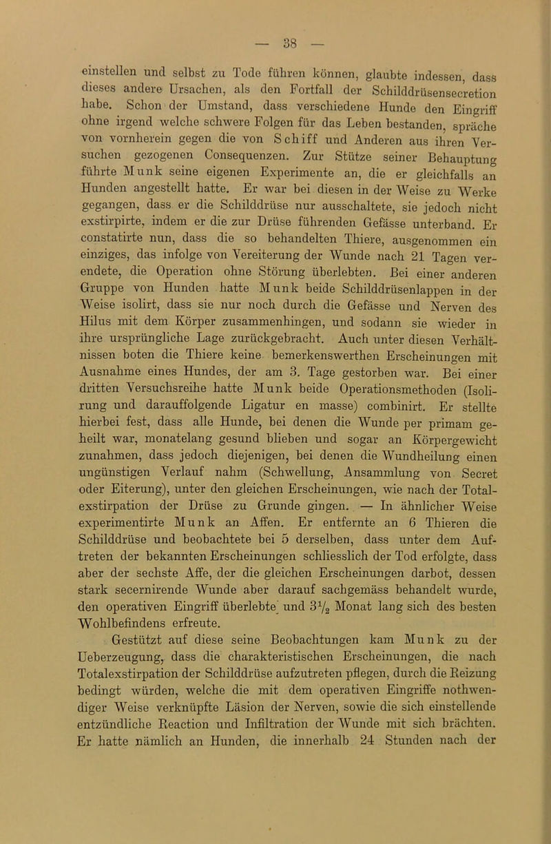 einstellen und selbst zu Tode führen können, glaubte indessen, dass dieses andere Ursachen, als den Fortfall der Schilddrüsensecretion habe. Schon der Umstand, dass verschiedene Hunde den Eingriff ohne irgend welche schwere Folgen für das Leben bestanden, spräche von vornherein gegen die von Schiff und Anderen aus ihren Ver- suchen gezogenen Consequenzen. Zur Stütze seiner Behauptung führte Munk seine eigenen Experimente an, die er gleichfalls an Hunden angestellt hatte. Er war bei diesen in der Weise zu Werke gegangen, dass er die Schilddrüse nur ausschaltete, sie jedoch nicht exstirpirte, indem er die zur Drüse führenden Gefässe unterband. Er constatirte nun, dass die so behandelten Thiere, ausgenommen ein einziges, das infolge von Vereiterung der Wunde nach 21 Tagen ver- endete, die Operation ohne Störung überlebten. Bei einer anderen Gruppe von Hunden hatte Munk beide Schilddrüsenlappen in der Weise isolirt, dass sie nur noch durch die Gefässe und Nerven des Hilus mit dem Körper zusammenhingen, und sodann sie wieder in ihre ursprüngliche Lage zurückgebracht. Auch unter diesen Verhält- nissen boten die Thiere keine bemerkenswerthen Erscheinungen mit Ausnahme eines Hundes, der am 3. Tage gestorben war. Bei einer dritten Versuchsreihe hatte Munk beide Operationsmethoden (Isoli- rung und darauffolgende Ligatur en masse) combinirt. Er stellte hierbei fest, dass alle Hunde, bei denen die Wunde per primam ge- heilt war, monatelang gesund blieben und sogar an Körpergewicht Zunahmen, dass jedoch diejenigen, bei denen die Wundheilung einen ungünstigen Verlauf nahm (Schwellung, Ansammlung von Secret oder Eiterung), unter den gleichen Erscheinungen, wie nach der Total- exstirpation der Drüse zu Grunde gingen. — In ähnlicher Weise experimentirte Munk an Affen. Er entfernte an 6 Thieren die Schilddrüse und beobachtete bei 5 derselben, dass unter dem Auf- treten der bekannten Erscheinungen schliesslich der Tod erfolgte, dass aber der sechste Affe, der die gleichen Erscheinungen darbot, dessen stark secernirende Wunde aber darauf sachgemäss behandelt wurde, den operativen Eingriff überlebte und 372 Monat lang sich des besten Wohlbefindens erfreute. Gestützt auf diese seine Beobachtungen kam Munk zu der Ueberzeugung, dass die charakteristischen Erscheinungen, die nach Totalexstirpation der Schilddrüse aufzutreten pflegen, durch die Heizung bedingt würden, welche die mit dem operativen Eingriffe nothwen- diger Weise verknüpfte Läsion der Nerven, sowie die sich einstellende entzündliche Reaction und Infiltration der Wunde mit sich brächten. Er hatte nämlich an Hunden, die innerhalb 24 Stunden nach der