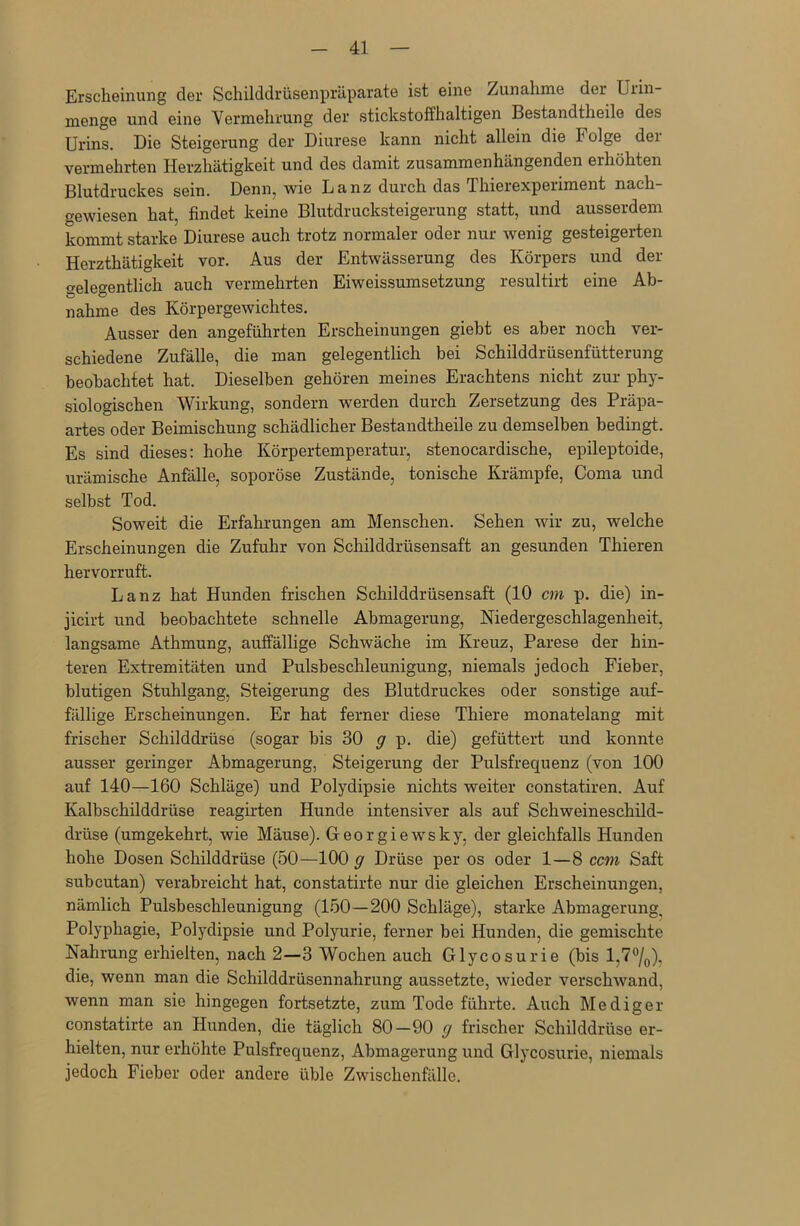 Erscheinung der Schilddrüsenpräparate ist eine Zunahme der Urin- menge und eine Vermehrung der stickstoffhaltigen Bestandtheile des Urins. Die Steigerung der Diurese kann nicht allein die Folge dei vermehrten Herzhätigkeit und des damit zusammenhängenden eihöhten Blutdruckes sein. Denn, wie Lanz durch das Thierexperiment nach gewiesen hat, findet keine Blutdrucksteigerung statt, und ausserdem kommt starke Diurese auch trotz normaler oder nur wenig gesteigerten Herzthätigkeit vor. Aus der Entwässerung des Körpers und der gelegentlich auch vermehrten Eiweissumsetzung resultirt eine Ab- nahme des Körpergewichtes. Ausser den angeführten Erscheinungen giebt es aber noch ver- schiedene Zufälle, die man gelegentlich bei Schilddrüsenfütterung beobachtet hat. Dieselben gehören meines Erachtens nicht zur phy- siologischen Wirkung, sondern werden durch Zersetzung des Präpa- artes oder Beimischung schädlicher Bestandtheile zu demselben bedingt. Es sind dieses: hohe Körpertemperatur, stenocardische, epileptoide, urämische Anfälle, soporöse Zustände, tonische Krämpfe, Coma und selbst Tod. Soweit die Erfahrungen am Menschen. Sehen wir zu, welche Erscheinungen die Zufuhr von Schilddrüsensaft an gesunden Thieren hervorruft. Lanz hat Hunden frischen Schilddrüsensaft (10 cm p. die) in- jicirt und beobachtete schnelle Abmagerung, Niedergeschlagenheit, langsame Athmung, auffällige Schwäche im Kreuz, Parese der hin- teren Extremitäten und Pulsbeschleunigung, niemals jedoch Fieber, blutigen Stuhlgang, Steigerung des Blutdruckes oder sonstige auf- fällige Erscheinungen. Er hat ferner diese Thiere monatelang mit frischer Schilddrüse (sogar bis 30 g p. die) gefüttert und konnte ausser geringer Abmagerung, Steigerung der Pulsfrequenz (von 100 auf 140—160 Schläge) und Polydipsie nichts weiter constatiren. Auf Kalbschilddrüse reagirten Hunde intensiver als auf Schweineschild- drüse (umgekehrt, wie Mäuse). Georgiewsky, der gleichfalls Hunden hohe Dosen Schilddrüse (50—100 g Drüse per os oder 1—8 ccm Saft subcutan) verabreicht hat, constatirte nur die gleichen Erscheinungen, nämlich Pulsbeschleunigung (150—200 Schläge), starke Abmagerung. Polyphagie, Polydipsie und Polyurie, ferner bei Hunden, die gemischte Nahrung erhielten, nach 2—3 Wochen auch Glycosurie (bis l,7°/0), die, wenn man die Schilddrüsennahrung aussetzte, wieder verschwand, wenn man sie hingegen fortsetzte, zum Tode führte. Auch Mediger constatirte an Hunden, die täglich 80-90 g frischer Schilddrüse er- hielten, nur erhöhte Pulsfrequenz, Abmagerung und Glycosurie, niemals jedoch Fieber oder andere üble Zwischenfälle.