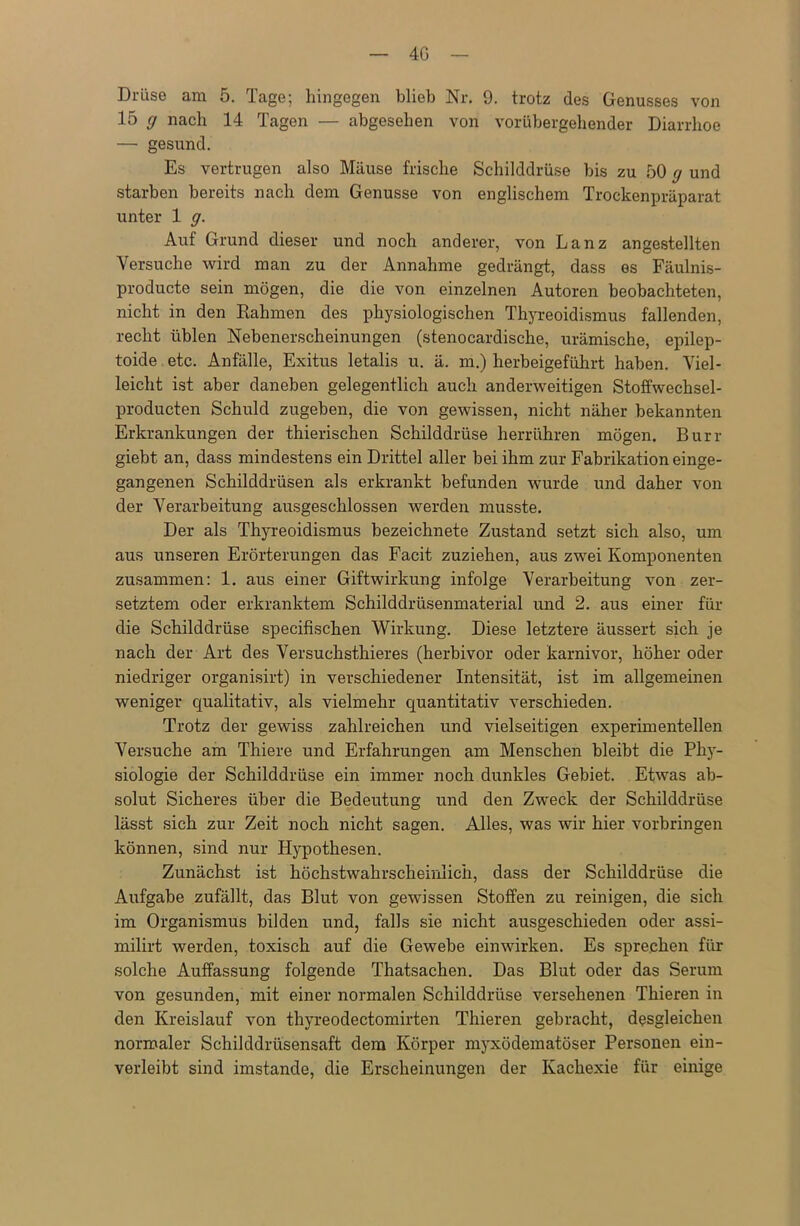 4G Drüse am 5. Tage; hingegen blieb Nr. 9. trotz des Genusses von 15 g nach 14 Tagen — abgesehen von vorübergehender Diarrhoe — gesund. Es vertrugen also Mäuse frische Schilddrüse bis zu 50 g und starben bereits nach dem Genüsse von englischem Trockenpräparat unter 1 g. Auf Grund dieser und noch anderer, von Lanz angestellten Versuche wird man zu der Annahme gedrängt, dass es Fäulnis- producte sein mögen, die die von einzelnen Autoren beobachteten, nicht in den Rahmen des physiologischen Thyreoidismus fallenden, recht üblen Nebenerscheinungen (stenocardische, urämische, epilep- toide etc. Anfälle, Exitus letalis u. ä. m.) herbeigeführt haben. Viel- leicht ist aber daneben gelegentlich auch anderweitigen Stoffwechsel- producten Schuld zugeben, die von gewissen, nicht näher bekannten Erkrankungen der thierischen Schilddrüse herrühren mögen. Burr giebt an, dass mindestens ein Drittel aller bei ihm zur Fabrikation einge- gangenen Schilddrüsen als erkrankt befunden wurde und daher von der Verarbeitung ausgeschlossen werden musste. Der als Thyreoidismus bezeichnete Zustand setzt sich also, um aus unseren Erörterungen das Facit zuziehen, aus zwei Komponenten zusammen: 1. aus einer Giftwirkung infolge Verarbeitung von zer- setztem oder erkranktem Schilddrüsenmaterial und 2. aus einer für die Schilddrüse specifischen Wirkung. Diese letztere äussert sich je nach der Art des Versuchsthieres (herbivor oder karnivor, höher oder niedriger organisirt) in verschiedener Intensität, ist im allgemeinen weniger qualitativ, als vielmehr quantitativ verschieden. Trotz der gewiss zahlreichen und vielseitigen experimentellen Versuche am Thiere und Erfahrungen am Menschen bleibt die Phy- siologie der Schilddrüse ein immer noch dunkles Gebiet. Etwas ab- solut Sicheres über die Bedeutung und den Zweck der Schilddrüse lässt sich zur Zeit noch nicht sagen. Alles, was wir hier Vorbringen können, sind nur Hypothesen. Zunächst ist höchstwahrscheinlich, dass der Schilddrüse die Aufgabe zufällt, das Blut von gewissen Stoffen zu reinigen, die sich im Organismus bilden und, falls sie nicht ausgeschieden oder assi- milirt werden, toxisch auf die Gewebe einwirken. Es sprechen für solche Auffassung folgende Thatsachen. Das Blut oder das Serum von gesunden, mit einer normalen Schilddrüse versehenen Thieren in den Kreislauf von thyreodectomirten Thieren gebracht, desgleichen normaler Schilddrüsensaft dem Körper myxödematöser Personen ein- verleibt sind imstande, die Erscheinungen der Kachexie für einige