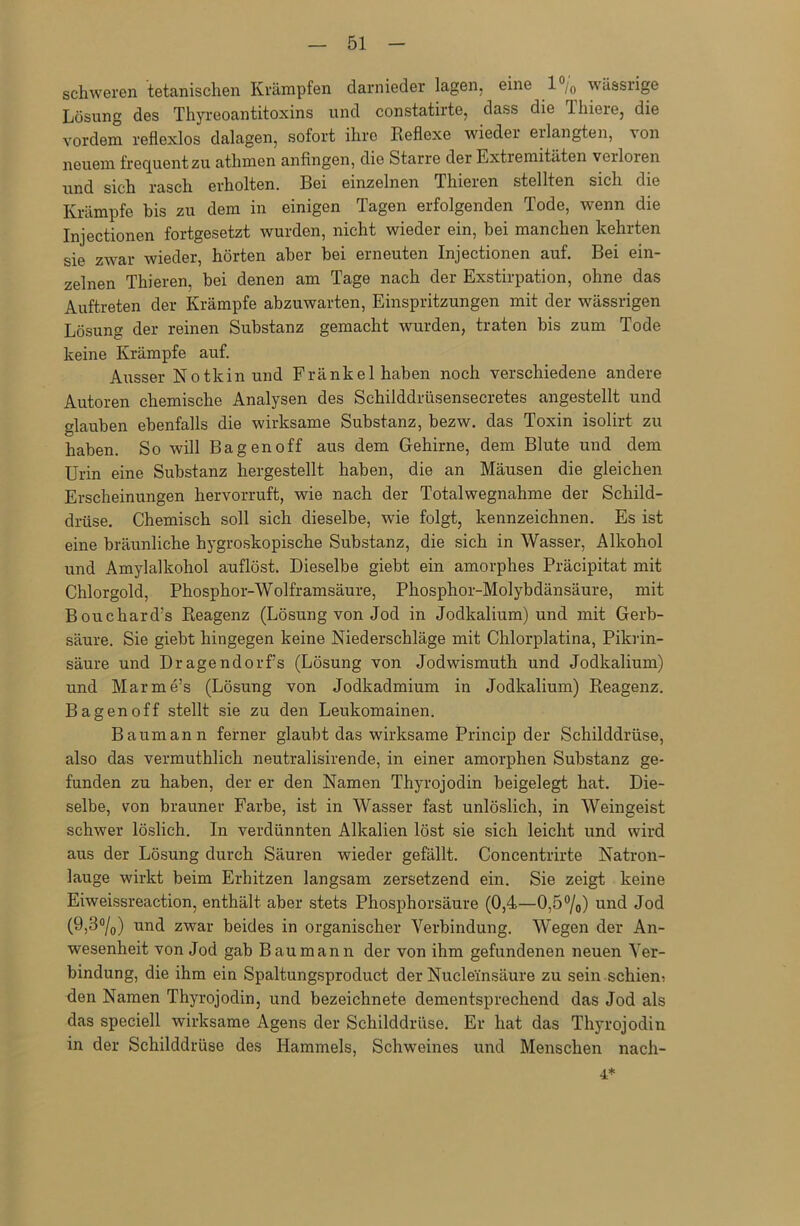 schweren Manischen Krämpfen darnieder lagen, eine 1% wässrige Lösung des Thyreoantitoxins und constatirte, dass die 1 liiere, die vordem reflexlos dalagen, sofort ihre Reflexe wieder eilangten, ^on neuem frequent zu atlimen anfingen, die Starre der Extremitäten veiloren und sich rasch erholten. Bei einzelnen Thieren stellten sich die Krämpfe bis zu dem in einigen Tagen erfolgenden Tode, wenn die Injectionen fortgesetzt wurden, nicht wieder ein, bei manchen kehrten sie zwar wieder, hörten aber bei erneuten Injectionen auf. Bei ein- zelnen Thieren, bei denen am Tage nach der Exstirpation, ohne das Auftreten der Krämpfe abzuwarten, Einspritzungen mit der wässrigen Lösung der reinen Substanz gemacht wurden, traten bis zum Tode keine Krämpfe auf. Ausser Notkin und Fränkel haben noch verschiedene andere Autoren chemische Analysen des Schilddrüsensecretes angestellt und glauben ebenfalls die wirksame Substanz, bezw. das Toxin isolirt zu haben. So will Ba gen off aus dem Gehirne, dem Blute und dem Urin eine Substanz hergestellt haben, die an Mäusen die gleichen Erscheinungen hervorruft, wie nach der Totalwegnahme der Schild- drüse. Chemisch soll sich dieselbe, wie folgt, kennzeichnen. Es ist eine bräunliche hygroskopische Substanz, die sich in Wasser, Alkohol und Amylalkohol auflöst. Dieselbe giebt ein amorphes Präcipitat mit Chlorgold, Phosphor-Wolframsäure, Phosphor-Molybdänsäure, mit Bouchard:s Reagenz (Lösung von Jod in Jodkalium) und mit Gerb- säure. Sie giebt hingegen keine Niederschläge mit Chlorplatina, Pikrin- säure und Dragendorfs (Lösung von Jodwismuth und Jodkalium) und Marme’s (Lösung von Jodkadmium in Jodkalium) Reagenz. Bagenoff stellt sie zu den Leukomainen. Baumann ferner glaubt das wirksame Princip der Schilddrüse, also das vermuthlich neutralisirende, in einer amorphen Substanz ge- funden zu haben, der er den Namen Thyrojodin beigelegt hat. Die- selbe, von brauner Farbe, ist in Wasser fast unlöslich, in Weingeist schwer löslich. In verdünnten Alkalien löst sie sich leicht und wird aus der Lösung durch Säuren wieder gefällt. Concentrirte Natron- lauge wirkt beim Erhitzen langsam zersetzend ein. Sie zeigt keine Eiweissreaction, enthält aber stets Phosphorsäure (0,4—0,5°/o) und Jod (9,3°/0) und zwar beides in organischer Verbindung. Wegen der An- wesenheit von Jod gab Bau mann der von ihm gefundenen neuen Ver- bindung, die ihm ein Spaltungsproduct der Nucle'insäure zu sein schien; den Namen Thyrojodin, und bezeichnete dementsprechend das Jod als das speciell wirksame Agens der Schilddrüse. Er hat das Thyrojodin in der Schilddrüse des Hammels, Schweines und Menschen nach- 4*