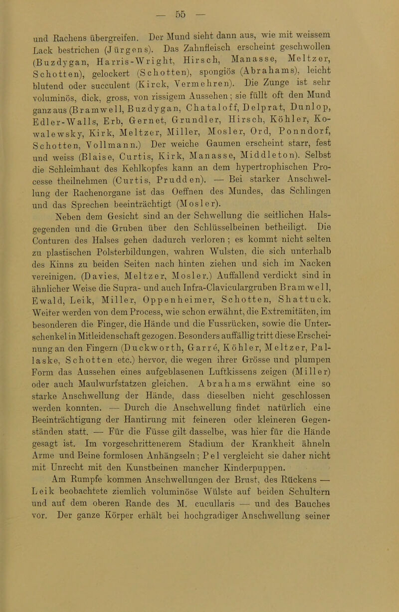 und Rachens übergreifen. Der Mund sieht dann aus, wie mit weissem Lack bestrichen (Jürgens). Das Zahnfleisch erscheint geschwollen (Buzdygan, Harris-Wright, Hirsch, Manasse, Meitzer, Schotten), gelockert (Schotten), spongiös (Abrahams), leicht blutend oder suceulent (Kirck, Vermehren). Die Zunge ist sehr voluminös, dick, gross, von rissigem Aussehen; sie füllt oft den Mund ganz aus (B r amwe 11, Buzdygan, Chataloff, D e 1 p rat, Du n 1 o p, E dl er-Walls, Erb, Gernet, Grundier, Hirsch, Köhler, Ko- walewsky, Kirk, Meitzer, Miller, Mosler, Ord, Ponndorf, Schotten, Voll mann.) Der weiche Gaumen erscheint starr, fest und weiss (Blaise, Curtis, Kirk, Manasse, Middleton). Selbst die Schleimhaut des Kehlkopfes kann an dem hypertrophischen Pro- cesse theilnehmen (Curtis, Prudden). — Bei starker Anschwel- lung der Rachenorgane ist das Oeffnen des Mundes, das Schlingen und das Sprechen beeinträchtigt (Mosler). Neben dem Gesicht sind an der Schwellung die seitlichen Hals- gegenden und die Gruben über den Schlüsselbeinen betheiligt. Die Conturen des Halses gehen dadurch verloren ; es kommt nicht selten zu plastischen Polsterbildungen, wahren Wülsten, die sich unterhalb des Kinns zu beiden Seiten nach hinten ziehen und sich im Nacken vereinigen. (Davies, Meitzer, Mosler.) Auffallend verdickt sind in ähnlicher Weise die Supra- und auchInfra-Claviculargruben Bramwel 1, Ewald, Leik, Miller, Oppenheimer, Schotten, Shattuck. Weiter werden von demProcess, wie schon erwähnt, die Extremitäten, im besonderen die Finger, die Hände und die Fussrücken, sowie die Unter- schenkel in Mitleidenschaft gezogen. Besonders auffällig tritt diese Erschei- nung an den Fingern (Duckworth, Garre, Köhler, Meitzer, Pal- la ske, Schotten etc.) hervor, die wegen ihrer Grösse und plumpen Form das Aussehen eines aufgeblasenen Luftkissens zeigen (Miller) oder auch Maulwurfstatzen gleichen. Abrahams erwähnt eine so starke Anschwellung der Hände, dass dieselben nicht geschlossen werden konnten. ■— Durch die Anschwellung findet natürlich eine Beeinträchtigung der Hantirung mit feineren oder kleineren Gegen- ständen statt. — Für die Flisse gilt dasselbe, was liier für die Hände gesagt ist. Im vorgeschrittenerem Stadium der Krankheit ähneln Arme und Beine formlosen Anhängseln; P e 1 vergleicht sie daher nicht mit Unrecht mit den Kunstbeinen mancher Kinderpuppen. Am Rumpfe kommen Anschwellungen der Brust, des Rückens — Leik beobachtete ziemlich voluminöse Wülste auf beiden Schultern und auf dem oberen Rande des M. cucullaris — und des Bauches vor. Der ganze Körper erhält bei hochgradiger Anschwellung seiner