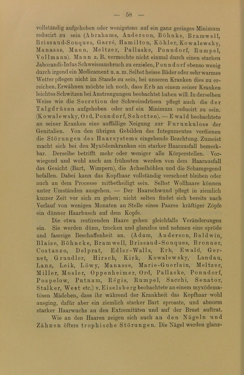 vollständig aufgehoben oder wenigstens auf ein ganz geringes Minimum reducirt zu sein (Abrahams, Anderson, Böhnke, Bramwell, Brissaud-Souques, Garre, Hamilton, Köhler, Kowalewsky, Manasse, Mann, Meitzer, Pallaske, Ponndorf, Rumpel, Vollmann). Mann z. B. vermochte nicht einmal durch einen starken Jaborandi-InfusSchweissausbruch zu erzielen,Ponndorf ebenso wenig durch irgend ein Medicament u. a. m. Selbst heisse Bäder oder sehr warmes Wetter pflegen nicht im Stande zu sein, bei unseren Kranken dies zu er- reichen. Erwähnen möchte ich noch, dass Erb an einem seiner Kranken leichtes Schwitzen bei Anstrengungen beobachtet haben will. In derselben Weise wie die Secretion der Schweissdrüsen pflegt auch die der Talgdrüsen aufgehoben oder auf ein Minimum reducirt zu sein. (Kowalewsky, Ord, Ponndorf, Schotten). — Ewald beobachtete an seiner Kranken eine auffällige Neigung zur Furunkulose der Genitalien. Von den übrigen Gebilden des Integumentes verdienen die Störungen des Haarsystems eingehende Beachtung. Zumeist macht sich bei den Myxödemkranken ein starker Haarausfall bemerk- bar. Derselbe betrifft mehr oder weniger alle Körperstellen. Vor- wiegend und wohl auch am frühesten werden von dem Haarausfall das Gesicht (Bart, Wimpern), die Achselhöhlen und die Schamgegend befallen. Dabei kann das Kopfhaar vollständig verschont bleiben oder auch an dem Processe mitbetheiligt sein. Selbst Wollhaare können unter Umständen ausgehen. — Der Haarschwund pflegt in ziemlich kurzer Zeit vor sich zu gehen; nicht selten findet sich bereits nach Verlauf von wenigen Monaten an Stelle eines Paares kräftiger Zöpfe ein dünner Haarbusch auf dem Kopfe. Die etwa restirenden Haare gehen gleichfalls Veränderungen ein. Sie werden dünn, trocken und glanzlos und nehmen eine spröde und faserige Beschaffenheit an. (Adam, Anderson, Baldwin, Blaise, Böhncke, Bramwell, Brissaud-Souques, Bronner, Costanzo, Delprat, Edler-Walls, Erb, Ewald, Ger- net, Grundier, Hirsch, Kirk, Kowalewsky, Landau, Lanz, Leik, Löwy, Manasse, Marie-Guerlain, Meitzer, Miller, Mosler, Oppenheimer, Ord, Pallaske, Ponndorf, Pospelow, Putnam, Regis, Rumpel, Sacchi, Senator, Stalle er, West etc.) v. Eiseisberg beobachtete an einem myxödema- tösen Mädchen, dass ihr während der Krankheit das Kopfhaar wohl ausging, dafür aber ein ziemlich starker Bart sprosste, und abnorm starker Haarwuchs an den Extremitäten und auf der Brust auftrat. Wie an den Haaren zeigen sich auch an den Nägeln und Zähnen öfters trophische Störungen. Die Nägel werden glanz-