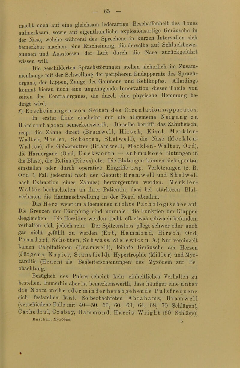 macht noch auf eine gleichsam lederartige Beschaffenheit des Tones aufmerksam, sowie auf eigentümliche explosionsartige Geräusche in der Nase, welche während des Sprechens in kurzen Intervallen sich bemerkbar machen, eine Erscheinung, die derselbe auf Schluckbewe- gungen und Ausstossen der Luft durch die Nase zurückgeführt wissen will. Die geschilderten Sprachstörungen stehen sicherlich im Zusam- menhänge mit der Schwellung der peripheren Endapparate des Sprach- organs, der Lippen, Zunge, des Gaumens und Kehlkopfes. Allerdings kommt hierzu noch eine ungenügende Innervation dieser Theile von seiten des Centralorganes, die durch eine physische Hemmung be- dingt wird. /■) Erscheinungen von Seiten des Circulationsapparates. In erster Linie erscheint mir die allgemeine Neigung zu Hämorrhagien bemerkenswert. Dieselbe betrifft das Zahnfleisch, resp. die Zähne direct (Bramwell, Hirsch, Kisel, Merklen- Walter, Mosler, Schotten, Shelwell), die Nase (Merklen- Walter), die Gebärmutter (Br am well, Merklen-Walte r, Ord), die Plarnorgane (Ord, Duckworth — submuköse Blutungen in die Blase), die Retina (Riess) etc. Die Blutungen können sich spontan einstellen oder durch operative Eingriffe resp. Verletzungen (z. B. Ord 1 Fall jedesmal nach der Geburt; Bramwell und Shelwell nach Extraction eines Zahnes) hervorgerufen werden. Merklen- Walter beobachteten an ihrer Patientin, dass bei stärkeren Blut- verlusten die Hautanschwellung in der Regel abnahm. Das Herz weist im allgemeinen nichts Pathologisches auf. Die Grenzen der Dämpfung sind normale ; die Funktion der Klappen desgleichen. Die Herztöne werden recht oft etwas schwach befunden, verhalten sich jedoch rein. Der Spitzenstoss pflegt schwer oder auch gar nicht gefühlt zu werden. (Erb, Hammond, Hirsch, Ord, Ponndorf, Schotten, Schwass, Zielewicz u. A.) Nur vereinzelt kamen Palpitationen (Br am well), leichte Geräusche am Herzen (Jürgens, Napier, Stansfield), Hypertrophie (Miller) undMyo- carditis (Heam) als Begleiterscheinungen des Myxödem zur Be obachtung. Bezüglich des Pulses scheint kein einheitliches Verhalten zu bestehen. Immerhin aber ist bemerkenswerth, dass häufiger eine unter die Norm mehr oder minder herabgehende Pulsfrequenz sich feststellen lässt. So beobachteten Abrahams, Br am well (verschiedene Fälle mit 40—50, 56, 60, 63, 64, 68, 70 Schlägen), Cathedra!, Czabay, Hammond, Harris-Wright (60 Schläge), Buschan, Myxödem. r