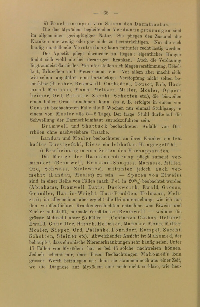 G8 h) Erscheinungen von Seiten des Darmtractus. Die das Myxödem begleitenden Verdauungstörungen sind im allgemeinen geringfügiger Natur. Sie pflegen den Zustand der Kranken nur wenig oder gar nicht zu beeinträchtigen. Nur die sich häufig einstellende Verstopfung kann mitunter recht lästig werden. Der Appetit pflegt darnieder zu liegen; eigentlicher Hunger findet sich wohl nie bei derartigen Kranken. Auch die Verdauung liegt zumeist darnieder. Mitunter stellen sich Magenverstimmung, Uebel- keit, Erbrechen und Meteorismus ein. Vor allem aber macht sich, wie schon angeführt, eine hartnäckige Verstopfung nicht selten be- merkbar (Bircher, Bramwell, Cathedral, Cousot, Erb, Ham- mond, Manasse, Mann, Meitzer, Miller, Mosler, Oppen- heimer, Ord, Pallask e, Sacchi, Schotten etc.), die bisweilen einen hohen Grad annehmen kann (so z. B. erfolgte in einem von Cousut beobachteten Falle alle 3 Wochen nur einmal Stuhlgang, in einem von Mosler alle 5—6 Tage). Der träge Stuhl dürfte auf die Schwellung der Darmschleimhaut zurückzuführen sein. Br am well und Shattuck beobachteten Anfälle von Dia- rrhöen ohne nachweisbare Ursache. Landau und Mosler beobachteten an ihren Kranken ein leb- haftes Durstgefühl, Kiess ein lebhaftes Hungergefühl. i) Erscheinungen von Seiten des Harnapparates. Die Menge der Harnabsonderung pflegt zumeist ver- mindert (BramwelJ, Brissaud-Souques, Manasse, Miller, Ord, Schwass, Zielewicz), mitunter jedoch auch ver- mehrt (Landau, Mosler) zu sein. — Spuren von Eiweiss sind in einer Reihe von Fällen (nach Pel in 20°/0) beobachtet worden (Abrahams, Bramwell, Davis, Duckworth, Ewald, Grocco, Grundier, Harris-Wright, Hun-Prudden, Holmann, Melt- z e r); im allgemeinen aber ergiebt die Urinuntersuchung, wie ich aus den veröffentlichten Krankengeschichten entnehme, was Eiweiss und Zucker anbetrifft, normale Verhältnisse (Br am well — weitaus die grösste Mehrzahl unter 25 Fällen —, Costanzo, Czabay, Delpart, Ewald, Grundier, Hirsch, Holmsen, Manasse, Mann, Miller, Mosler, Nieper, Ord, Pallaske, Ponndorf, Rumpel, Sacchi, Schotten, Steiner etc). Abweichender Ansicht ist Mahonied, der behauptet, dass chronische Nierenerkrankungen sehr häufig seien. Unter 17 Fällen von Myxödem hat er bei 15 solche nachweisen können. Jedoch scheint mir, dass diesen Beobachtungen Mahomed’s kein grosser Werth beizulegen ist; denn sie stammen noch aus einer Zeit, wo die Diagnose auf Myxödem eine noch nicht so klare, wie heu-