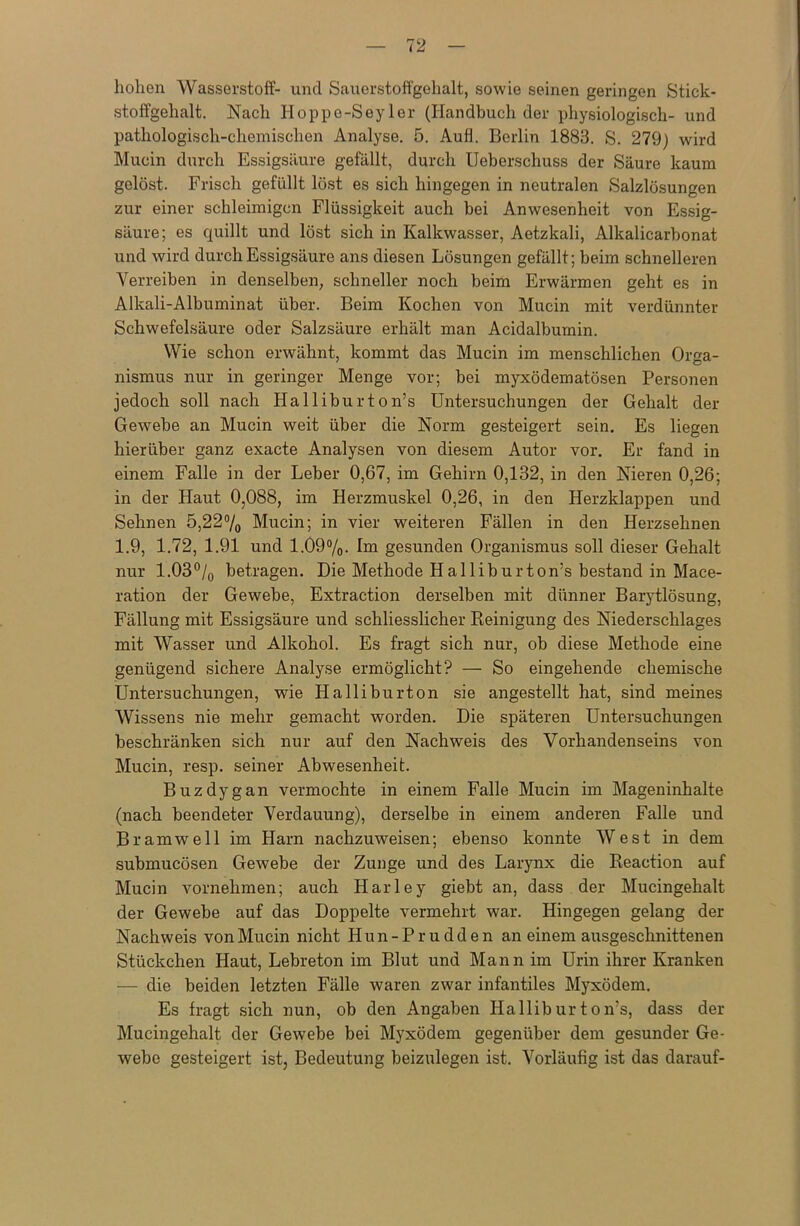 hohen Wasserstoff- und Sauerstoffgehalt, sowie seinen geringen Stick- stoffgehalt. Nach Hoppe-Seyler (Handbuch der physiologisch- und pathologisch-chemischen Analyse. 5. Aufl. Berlin 1883. S. 279) wird Mucin durch Essigsäure gefällt, durch Ueberschuss der Säure kaum gelöst. Frisch gefüllt löst es sich hingegen in neutralen Salzlösungen zur einer schleimigen Flüssigkeit auch bei Anwesenheit von Essig- säure; es quillt und löst sich in Kalkwasser, Aetzkali, Alkalicarbonat und wird durch Essigsäure ans diesen Lösungen gefällt; beim schnelleren Verreiben in denselben, schneller noch beim Erwärmen geht es in Alkali-Albuminat über. Beim Kochen von Mucin mit verdünnter Schwefelsäure oder Salzsäure erhält man Acidalbumin. Wie schon erwähnt, kommt das Mucin im menschlichen Orga- nismus nur in geringer Menge vor; bei myxödematösen Personen jedoch soll nach Halliburton’s Untersuchungen der Gehalt der Gewebe an Mucin weit über die Norm gesteigert sein. Es liegen hierüber ganz exacte Analysen von diesem Autor vor. Er fand in einem Falle in der Leber 0,67, im Gehirn 0,132, in den Nieren 0,26; in der Haut 0,088, im Herzmuskel 0,26, in den Herzklappen und Sehnen 5,22% Mucin; in vier weiteren Fällen in den Herzsehnen 1.9, 1.72, 1.91 und 1.09%. Im gesunden Organismus soll dieser Gehalt nur 1.03°/0 betragen. Die Methode Halliburton’s bestand in Mace- ration der Gewebe, Extraction derselben mit dünner Barytlösung, Fällung mit Essigsäure und schliesslicher Reinigung des Niederschlages mit Wasser und Alkohol. Es fragt sich nur, ob diese Methode eine genügend sichere Analyse ermöglicht? — So eingehende chemische Untersuchungen, wie Halliburton sie angestellt hat, sind meines Wissens nie mehr gemacht worden. Die späteren Untersuchungen beschränken sich nur auf den Nachweis des Vorhandenseins von Mucin, resp. seiner Abwesenheit. Buzdygan vermochte in einem Falle Mucin im Mageninhalte (nach beendeter Verdauung), derselbe in einem anderen Falle und Bramwell im Harn nachzuweisen; ebenso konnte West in dem submucösen Gewebe der Zunge und des Larynx die Reaction auf Mucin vornehmen; auch Harley giebt an, dass der Mucingehalt der Gewebe auf das Doppelte vermehrt war. Hingegen gelang der Nachweis von Mucin nicht Iiun-Prudden an einem ausgeschnittenen Stückchen Haut, Lebreton im Blut und Mann im Urin ihrer Kranken — die beiden letzten Fälle waren zwar infantiles Myxödem. Es fragt sich nun, ob den Angaben Halliburton’s, dass der Mucingehalt der Gewebe bei Myxödem gegenüber dem gesunder Ge- webe gesteigert ist, Bedeutung beizulegen ist. Vorläufig ist das darauf-