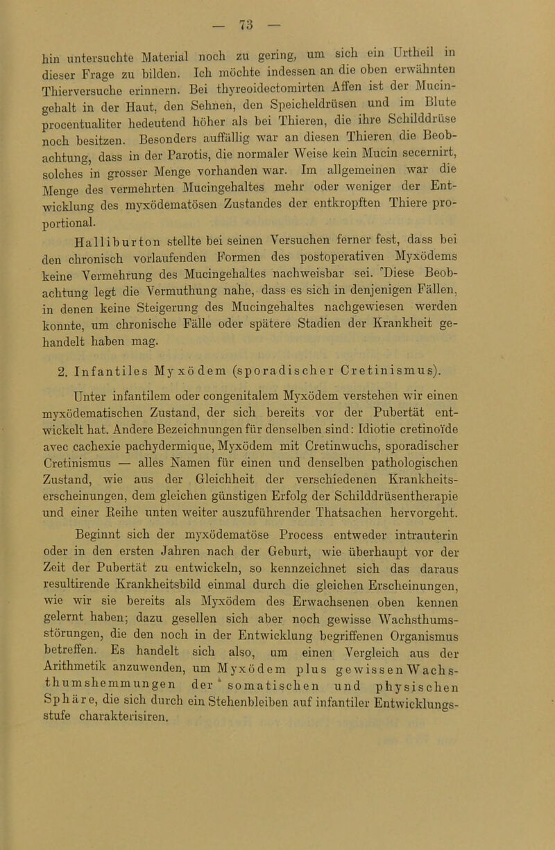 hin untersuchte Material noch zu gering, um sich ein Urtheil in dieser Frage zu bilden. Ich möchte indessen an die oben ei wähnten Thierversuche erinnern. Bei thyreoidectomirten Affen ist dei Mucin- gehalt in der Haut, den Sehnen, den Speicheldrüsen und ^ im Blute procentualiter bedeutend höher als bei Thieren, die ihre Schilddrüse noch besitzen. Besonders auffällig war an diesen Thieren die Beob- achtung, dass in der Parotis, die normaler Weise kein Mucin secernirt, solches in grosser Menge vorhanden war. Im allgemeinen war die Mene des vermehrten Mucingehaltes mehr oder weniger der Ent- wicklung des myxödematösen Zustandes der entkropften Thiere pro- portional. Halliburton stellte bei seinen Versuchen ferner fest, dass bei den chronisch vorlaufenden Formen des postoperativen Myxödems keine Vermehrung des Mucingehaltes nachweisbar sei. Diese Beob- achtung legt die Vermuthung nahe, dass es sich in denjenigen Fällen, in denen keine Steigerung des Mucingehaltes nachgewiesen werden konnte, um chronische Fälle oder spätere Stadien der Krankheit ge- handelt haben mag. 2. Infantiles Myxödem (sporadischer Cretinismus). Unter infantilem oder congenitalem Myxödem verstehen wir einen myxödematischen Zustand, der sich bereits vor der Pubertät ent- wickelt hat. Andere Bezeichnungen für denselben sind: Idiotie cretino'ide avec cachexie pachydermique, Myxödem mit Cretinwuchs, sporadischer Cretinismus — alles Namen für einen und denselben pathologischen Zustand, wie aus der Gleichheit der verschiedenen Krankheits- erscheinungen, dem gleichen günstigen Erfolg der Schilddrüsentherapie und einer Reihe unten wreiter auszuführender Thatsachen hervorgeht. Beginnt sich der myxödematöse Process entweder intrauterin oder in den ersten Jahren nach der Geburt, wie überhaupt vor der Zeit der Pubertät zu entwickeln, so kennzeichnet sich das daraus resultirende Krankheitsbild einmal durch die gleichen Erscheinungen, wie wir sie bereits als Myxödem des Erwachsenen oben kennen gelernt haben; dazu gesellen sich aber noch gewisse Wachsthums- störungen, die den noch in der Entwicklung begriffenen Organismus betreffen. Es handelt sich also, um einen Vergleich aus der Arithmetik anzuwenden, um Myxödem plus gewissen Waclis- thumshemmungen der somatischen und physischen Sphäre, die sich durch ein Stehenbleiben auf infantiler Entwicklungs- stufe charakterisiren.