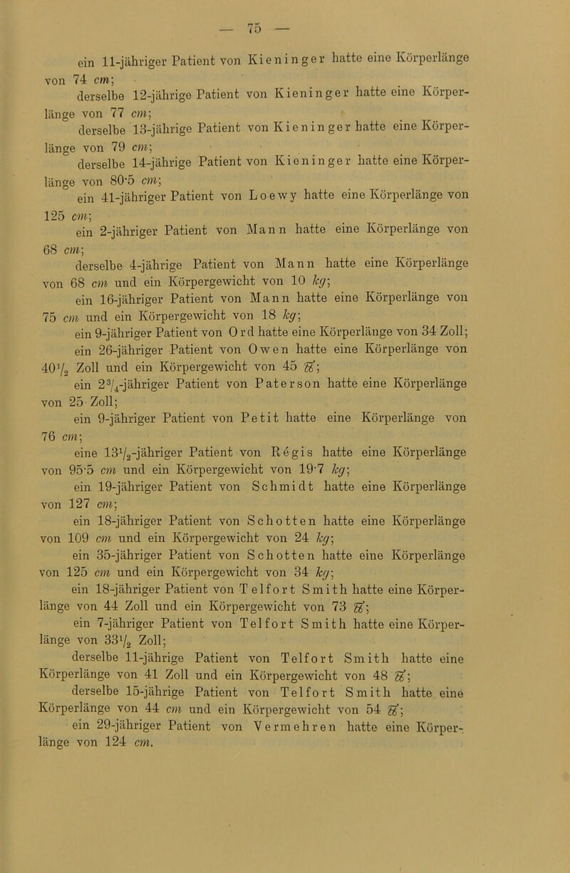 ein 11-jähriger Patient von Kieninger hatte eine Körperlänge von 74 cm; derselbe 12-jährige Patient von Kienin ger hatteeine Körper- länge von 77 cm; derselbe 13-jährige Patient von Kien in ger hatte eine Körper- länge von 79 cm; derselbe 14-jährige Patient von Kien in ger hatte eine Körper- länge von 80-5 cm\ ein 41-jähriger Patient von Loewy hatte eine Körperlänge von 125 cm; ein 2-jähriger Patient von Mann hatte eine Körperlänge von 68 cm; derselbe 4-jährige Patient von Mann hatte eine Körperlänge von 68 cm und ein Körpergewicht von 10 leg-, ein 16-jähriger Patient von Mann hatte eine Körperlänge von 75 cm und ein Körpergewicht von 18 kg-, ein 9-jähriger Patient von Ord hatte eine Körperlänge von 34 Zoll; ein 26-jähriger Patient von Owen hatte eine Körperlänge von 40Y2 Zoll und ein Körpergewicht von 45 ein 23/4-jähriger Patient von Paterson hatte eine Körperlänge von 25 Zoll; ein 9-jähriger Patient von Petit hatte eine Körperlänge von 76 cm; eine -jähriger Patient von Regis hatte eine Körperlänge von 95-5 cm und ein Körpergewicht von 19-7 kg; ein 19-jähriger Patient von Schmidt hatte eine Körperlänge von 127 cm; ein 18-jähriger Patient von Schotten hatte eine Körperlänge von 109 cm und ein Körpergewicht von 24 kg; ein 35-jähriger Patient von Schotten hatte eine Körperlänge von 125 cm und ein Körpergewicht von 34 kg\ ein 18-jähriger Patient von Telfort Smith hatte eine Körper- länge von 44 Zoll und ein Körpergewicht von 73 ein 7-jähriger Patient von Telfort Smith hatte eine Körper- länge von 33l/2 Zoll; derselbe 11-jährige Patient von Telfort Smith hatte eine Körperlänge von 41 Zoll und ein Körpergewicht von 48 Sf; derselbe 15-jährige Patient von Telfort Smith hatte eine Körperlänge von 44 cm und ein Körpergewicht von 54 ein 29-jähriger Patient von Vermehren hatte eine Körper- länge von 124 cm.