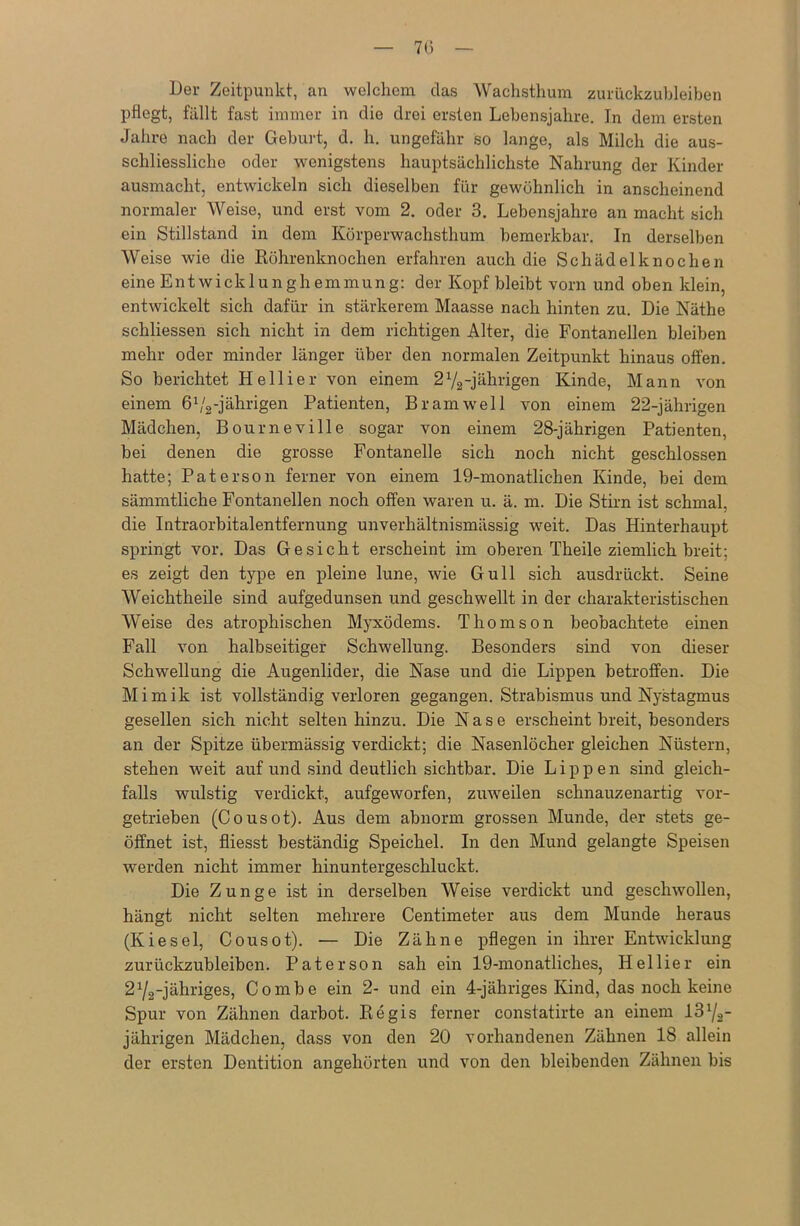 7(5 Der Zeitpunkt, an welchem das Wachsthum zurückzubleiben pflegt, fällt fast immer in die drei ersten Lebensjahre. In dem ersten Jahre nach der Geburt, d. h. ungefähr so lange, als Milch die aus- schliessliche oder wenigstens hauptsächlichste Nahrung der Kinder ausmacht, entwickeln sich dieselben für gewöhnlich in anscheinend normaler Weise, und erst vom 2. oder 3. Lebensjahre an macht sich ein Stillstand in dem Körperwachsthum bemerkbar. In derselben Weise wie die Röhrenknochen erfahren auch die Schädelknochen eine Entwicklunghemmung: der Kopf bleibt vorn und oben klein, entwickelt sich dafür in stärkerem Maasse nach hinten zu. Die Näthe schliessen sich nicht in dem richtigen Alter, die Fontanellen bleiben mehr oder minder länger über den normalen Zeitpunkt hinaus offen. So berichtet Hellier von einem 2V2-jährigen Kinde, Mann von einem 6 V2-jährigen Patienten, Bram well von einem 22-jährigen Mädchen, Bourneville sogar von einem 28-jährigen Patienten, bei denen die grosse Fontanelle sich noch nicht geschlossen hatte; Paterson ferner von einem 19-monatlichen Kinde, bei dem sämmtliche Fontanellen noch offen waren u. ä. m. Die Stirn ist schmal, die Intraorbitalentfernung unverhältnismässig weit. Das Hinterhaupt springt vor. Das Gesicht erscheint im oberen Theile ziemlich breit; es zeigt den type en pleine lune, wie Gull sich ausdrückt. Seine Weichtheile sind aufgedunsen und geschwellt in der charakteristischen Weise des atrophischen Myxödems. Thomson beobachtete einen Fall von halbseitiger Schwellung. Besonders sind von dieser Schwellung die Augenlider, die Nase und die Lippen betroffen. Die Mimik ist vollständig verloren gegangen. Strabismus und Nystagmus gesellen sich nicht selten hinzu. Die Nase erscheint breit, besonders an der Spitze übermässig verdickt; die Nasenlöcher gleichen Nüstern, stehen weit auf und sind deutlich sichtbar. Die Lippen sind gleich- falls wulstig verdickt, aufgeworfen, zuweilen schnauzenartig vor- getrieben (Cousot). Aus dem abnorm grossen Munde, der stets ge- öffnet ist, fliesst beständig Speichel. In den Mund gelangte Speisen werden nicht immer hinuntergeschluckt. Die Zunge ist in derselben Weise verdickt und geschwollen, hängt nicht selten mehrere Centimeter aus dem Munde heraus (Kiesel, Cousot). — Die Zähne pflegen in ihrer Entwicklung zurückzubleiben. Paterson sah ein 19-monatliches, Hellier ein 21/2-jähriges, Combe ein 2- und ein 4-jähriges Kind, das noch keine Spur von Zähnen darbot. Regis ferner constatirte an einem 1372- jährigen Mädchen, dass von den 20 vorhandenen Zähnen 18 allein der ersten Dentition angehörten und von den bleibenden Zähnen bis