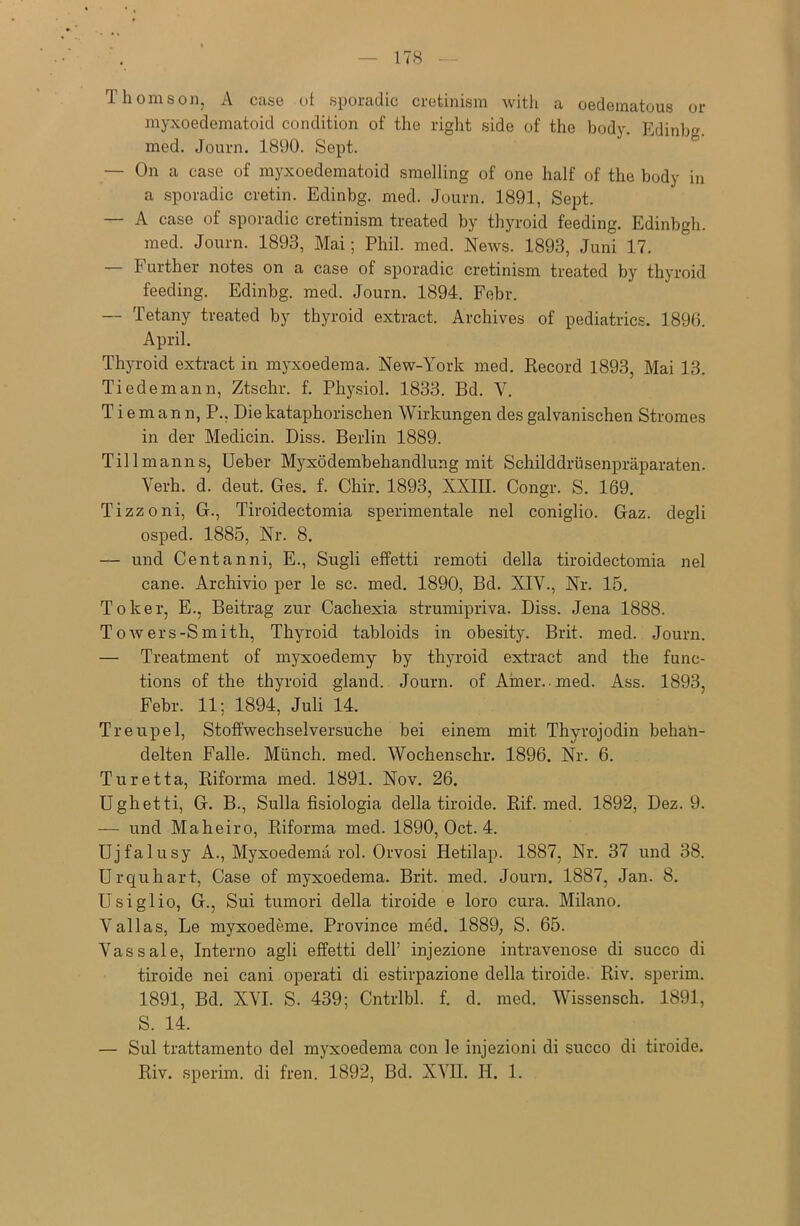 Thomson, A case ot sporadic cretinism with a oedematous or myxoedematoid condition of the right side of the body. Edinbg. med. Journ. 1890. Sept. — On a case of myxoedematoid smelling of one half of the body in a sporadic cretin. Edinbg. med. Journ. 1891, Sept. — A case of sporadic cretinism treated by thyroid feeding. Edinbgh. med. Journ. 1893, Mai; Phil. med. News. 1893, Juni 17. — Further notes on a case of sporadic cretinism treated by thyroid feeding. Edinbg. med. Journ. 1894. Febr. — Tetany treated by thyroid extract. Archives of pediatrics. 1896. April. Thyroid extract in myxoedema. New-York med. Record 1893, Mai 13. Tiedemann, Ztschr. f. Physiol. 1833. Bd. Y. Tiemann, P.. Die kataphorischen Wirkungen des galvanischen Stromes in der Medicin. Diss. Berlin 1889. Till mann s, Ueber Myxödembehandlung mit Schilddrüsenpräparaten. Verh. d. deut. Ges. f. Chir. 1893, XXIII. Congr. S. 169. Tizzoni, G., Tiroidectomia sperimentale nel coniglio. Gaz. degli osped. 1885, Nr. 8. — und Centanni, E., Sugli effetti remoti della tiroidectomia nel cane. Archivio per le sc. med. 1890, Bd. XIV., Nr. 15. To leer, E., Beitrag zur Cachexia strumipriva. Diss. Jena 1888. Towers-Smith, Thyroid tabloids in obesity. Brit. med. Journ. — Treatment of myxoedemy by thyroid extract and the func- tions of the thyroid gland. Journ. of Amer.-med. Ass. 1893, Febr. 11; 1894, Juli 14. Treupel, Stoffwechselversuche bei einem mit Thyrojodin behan- delten Falle. Münch, med. Wochenschr. 1896. Nr. 6. Turetta, Riforma med. 1891. Nov. 26. Ughetti, G. B., Sulla fisiologia della tiroide. Rif. med. 1892, Dez. 9. — und Maheiro, Riforma med. 1890, Oct. 4. Ujfalusy A., Myxoedema rol. Orvosi Hetilap. 1887, Nr. 37 und 38. Urquhart, Case of myxoedema. Brit. med. Journ. 1887, Jan. 8. Usiglio, G., Sui tumori della tiroide e loro cura. Milano. Vallas, Le myxoedeme. Province med. 1889, S. 65. Vassale, Interno agli effetti dell’ injezione intravenöse di succo di tiroide nei cani operati di estirpazione della tiroide. Riv. sperim. 1891, Bd. XVI. S. 439; Cntrlbl. f. d. med. Wissensch. 1891, S. 14. — Sul trattamento del myxoedema con le injezioni di succo di tiroide.