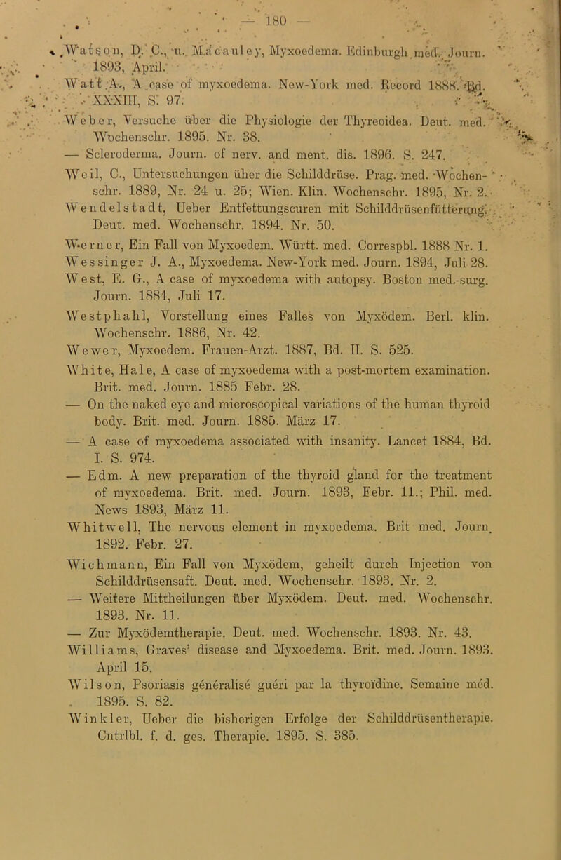 • .. • * * a. .W'atson, D.C., u. M.ä'c a ül ey, Myxoedema. Edinburgh me 4, Journ. • '  1893, April: *>v Watt.Av, 'A .case of myxoedema. New-York med. Record 1888. J^d. : - ••'XX-NI1I, s: 97. ' . '% . • • r . Weber, Versuche über die Physiologie der Thyreoidea. Deut. med.'.v. Wochenschr. 1895. Nr. 38. ‘ ' J — Scleroderma, Journ. of nerv, and ment. dis. 1896. S. 247. Weil, C., Untersuchungen üher die Schilddrüse. Prag. med. -Wochen- • sehr. 1889, Nr. 24 u. 25; Wien. Klin. Wochenschr. 1895, Nr. 2. Wendelstadt, Ueber Entfettungscuren mit Schilddrüsenfütterung! Deut. med. Wochenschr. 1894. Nr. 50. W*erner, Ein Fall von Myxoedem. Württ. med. Correspbl. 1888 Nr. 1. Wessinger J. A., Myxoedema. New-York med. Journ. 1894, Juli 28. West, E. G., A case of myxoedema with autopsy. Boston med.-surg. Journ. 1884, Juli 17. Westphahl, Vorstellung eines Falles von Myxödem. Berl. klin. Wochenschr. 1886, Nr. 42. Wewer, Myxoedem. Frauen-Arzt. 1887, Bd. II. S. 525. White, Haie, A case of myxoedema with a post-mortem examination. Brit. med. Journ. 1885 Febr. 28. — On the naked eye and microscopical variations of the human thyroid body. Brit. med. Journ. 1885. März 17. — A case of myxoedema associated with insanity. Lancet 1884, Bd. I. S. 974. — Edm. A new preparation of the thyroid gland for the treatment of myxoedema. Brit. med. Journ. 1893, Febr. 11.; Phil. med. News 1893, März 11. Whitwell, The nervous element in myxoedema. Brit med. Journ. 1892. Febr. 27. Wich mann, Ein Fall von Myxödem, geheilt durch Injection von Schilddrüsensaft. Deut. med. Wochenschr. 1893. Nr. 2. — Weitere Mittheilungen über Myxödem. Deut. med. Wochenschr. 1893. Nr. 11. — Zur Myxödemtherapie. Deut. med. Wochenschr. 1893. Nr. 43. Williams, Graves’ disease and Myxoedema. Brit. med. Journ. 1893. April 15. Wilson, Psoriasis generalise gueri par la thyroidine. Semaine med. 1895. S. 82. Winkler, Ueber die bisherigen Erfolge der Schilddrüsentherapie. Cntrlbl. f. d. ges. Therapie. 1895. S. 385.