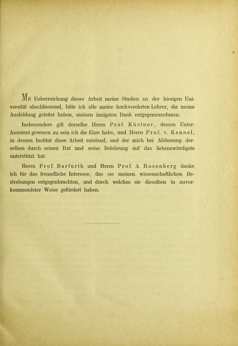Mit Ueberreichung dieser Arbeit meine Studien an der hiesigen Uni- versität abschliessend, bitte ich alle meine hochverehrten Lehrer, die meine Ausbildung geleitet haben, meinen innigsten Dank entgegenzunehmen. Insbesondere gilt derselbe Herrn Prof. Küstner, dessen Unter- Assistent gewesen zu sein ich die Ehre habe, und Herrn Prof. v. K e n n e 1, in dessen Institut diese Arbeit entstand, und der mich bei Abfassung der- selben durch seinen Rat und seine Belehrung auf das liebenswürdigste unterstützt hat. Herrn Prof. Barfurth und Herrn Prof. A. Rosenberg danke ich für das freundliche Interesse, das sie meinen wissenschaftlichen Be- strebungen entgegenbrachten, und durch welches sie dieselben in zuvor- kommendster Weise gefördert haben.